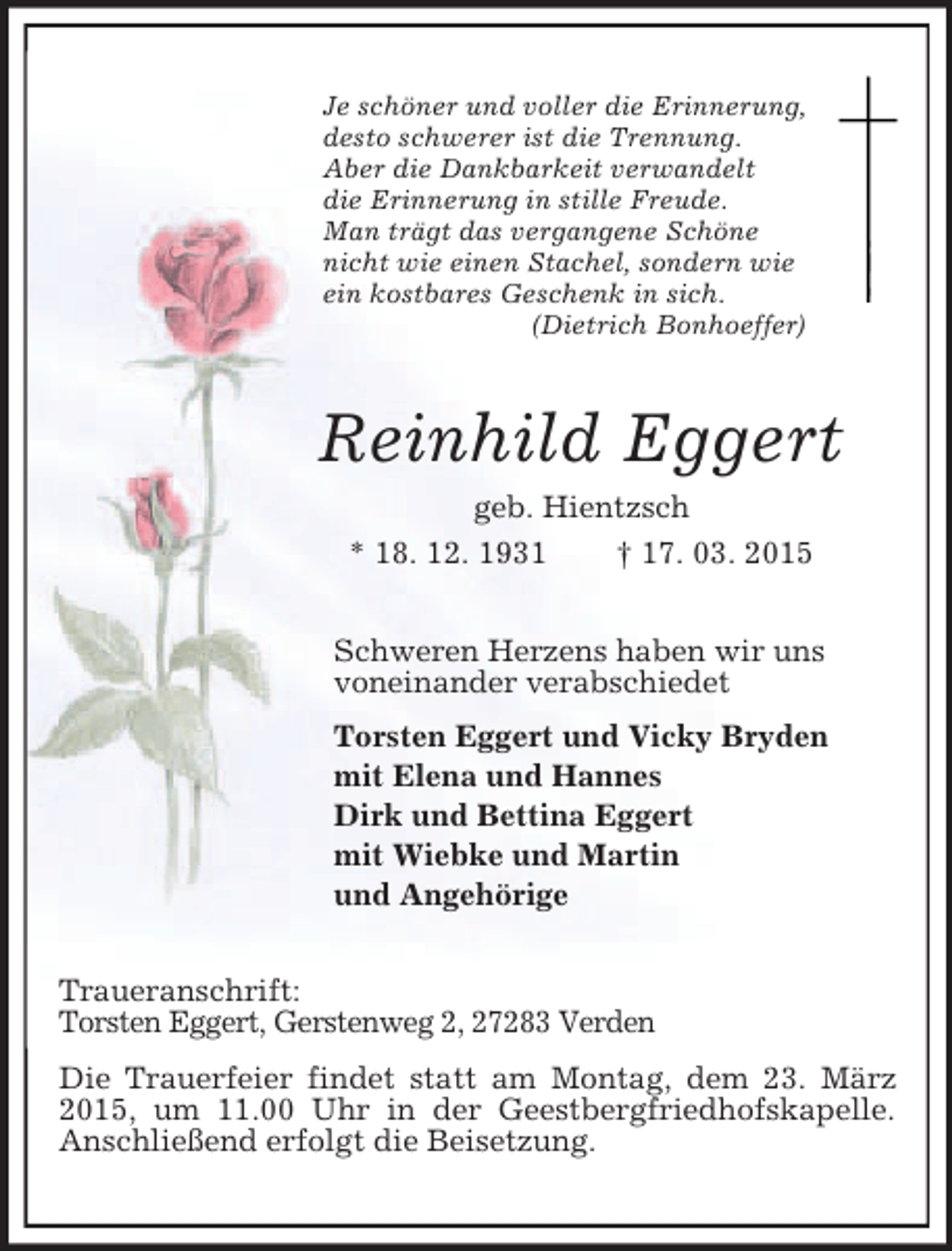 <p>Je schöner und voller die Erinnerung,<br />desto schwerer ist die Trennung.<br />Aber die Dankbarkeit verwandelt<br />die Erinnerung in stille Freude.<br />Man trägt das vergangene Schöne<br />nicht wie einen Stachel, sondern wie<br />ein kostbares Geschenk in sich.<br />(Dietrich Bonhoeffer)<br />Reinhild Eggert<br />geb. Hientzsch<br />* 18. 12. 1931 † 17. 03. 2015<br />Schweren Herzens haben wir uns<br />voneinander verabschiedet<br />Torsten Eggert und Vicky Bryden<br />mit Elena und Hannes<br />Dirk und Bettina Eggert<br />mit Wiebke und Martin<br />und Angehörige<br />Traueranschrift:<br />Torsten Eggert, Gerstenweg 2, 27283 Verden<br />Die Trauerfeier findet statt am Montag, dem 23. März 2015, um 11.00 Uhr in der Geestbergfriedhofskapelle.<br />Anschließend erfolgt die Beisetzung.</p>