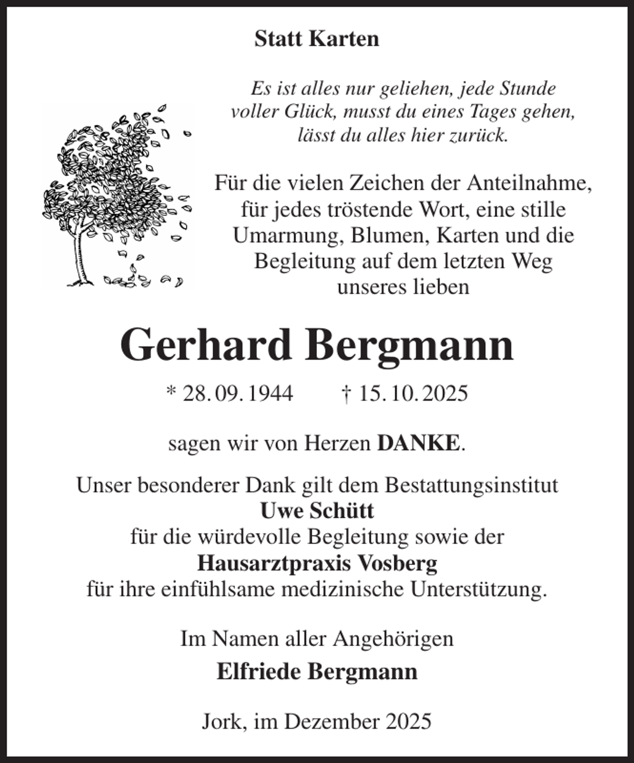 <p>Statt Karten<br />Es ist alles nur geliehen, jede Stunde<br />voller Glück, musst du eines Tages gehen,<br />lässt du alles hier zurück.<br />Für die vielen Zeichen der Anteilnahme,<br />für jedes tröstende Wort, eine stille<br />Umarmung, Blumen, Karten und die<br />Begleitung auf dem letzten Weg<br />unseres lieben<br />Gerhard Bergmann<br />* 28. 09. 1944 † 15. 10. 2025<br />sagen wir von Herzen DANKE.<br />Unser besonderer Dank gilt dem Bestattungsinstitut<br />Uwe Schütt<br />für die würdevolle Begleitung sowie der<br />Hausarztpraxis Vosberg<br />für ihre einfühlsame medizinische Unterstützung.<br />Im Namen aller Angehörigen<br />Elfriede Bergmann<br />Jork, im Dezember 2025</p>