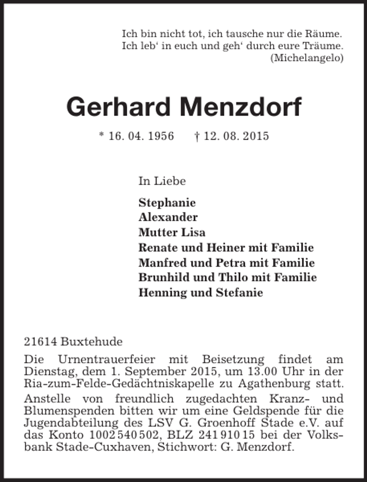 <p>Ich bin nicht tot, ich tausche nur die Räume.<br />Ich leb‘ in euch und geh‘ durch eure Träume.<br />(Michelangelo)<br />Gerhard Menzdorf<br />* 16. 04. 1956 † 12. 08. 2015<br />In Liebe<br />Stephanie<br />Alexander<br />Mutter Lisa<br />Renate und Heiner mit Familie<br />Manfred und Petra mit Familie<br />Brunhild und Thilo mit Familie<br />Henning und Stefanie<br />21614 Buxtehude<br />Die Urnentrauerfeier mit Beisetzung findet am<br />Dienstag, dem 1. September 2015, um 13.00 Uhr in der Ria-zum-Felde-Gedächtniskapelle zu Agathenburg statt.<br />Anstelle von freundlich zugedachten Kranz- und<br />Blumenspenden bitten wir um eine Geldspende für die Jugendabteilung des LSV G. Groenhoff Stade e.V. auf das Konto 1002 540 502, BLZ 241 910 15 bei der Volksbank Stade-Cuxhaven, Stichwort: G. Menzdorf.</p>