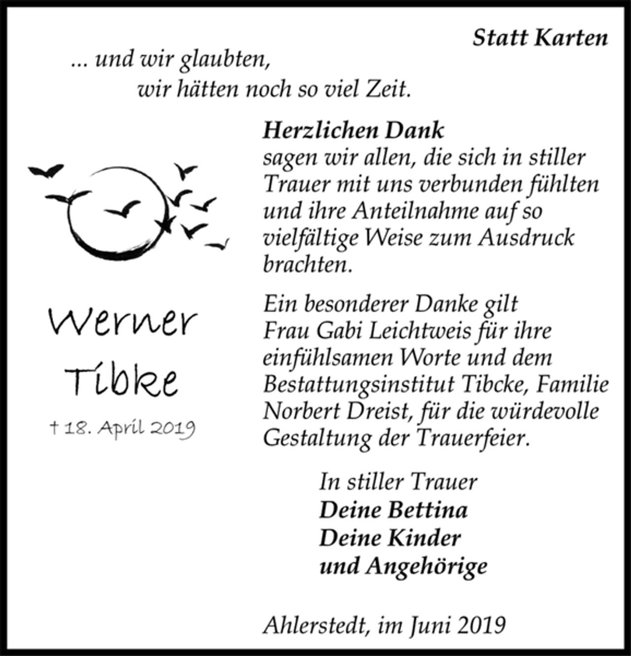 <p>Werner Tibke<br />† 18. April 2019<br />Statt Karten<br />... und wir glaubten,<br />wir hätten noch so viel Zeit.<br />Herzlichen Dank<br />sagen wir allen, die sich in stiller<br />Trauer mit uns verbunden fühlten<br />und ihre Anteilnahme auf so<br />vielfältige Weise zum Ausdruck<br />brachten.<br />Ein besonderer Danke gilt<br />Frau Gabi Leichtweis für ihre<br />einfühlsamen Worte und dem<br />Bestattungsinstitut Tibcke, Familie<br />Norbert Dreist, für die würdevolle<br />Gestaltung der Trauerfeier.<br />In stiller Trauer<br />Deine Bettina<br />Deine Kinder<br />und Angehörige<br />Ahlerstedt, im Juni 2019</p>