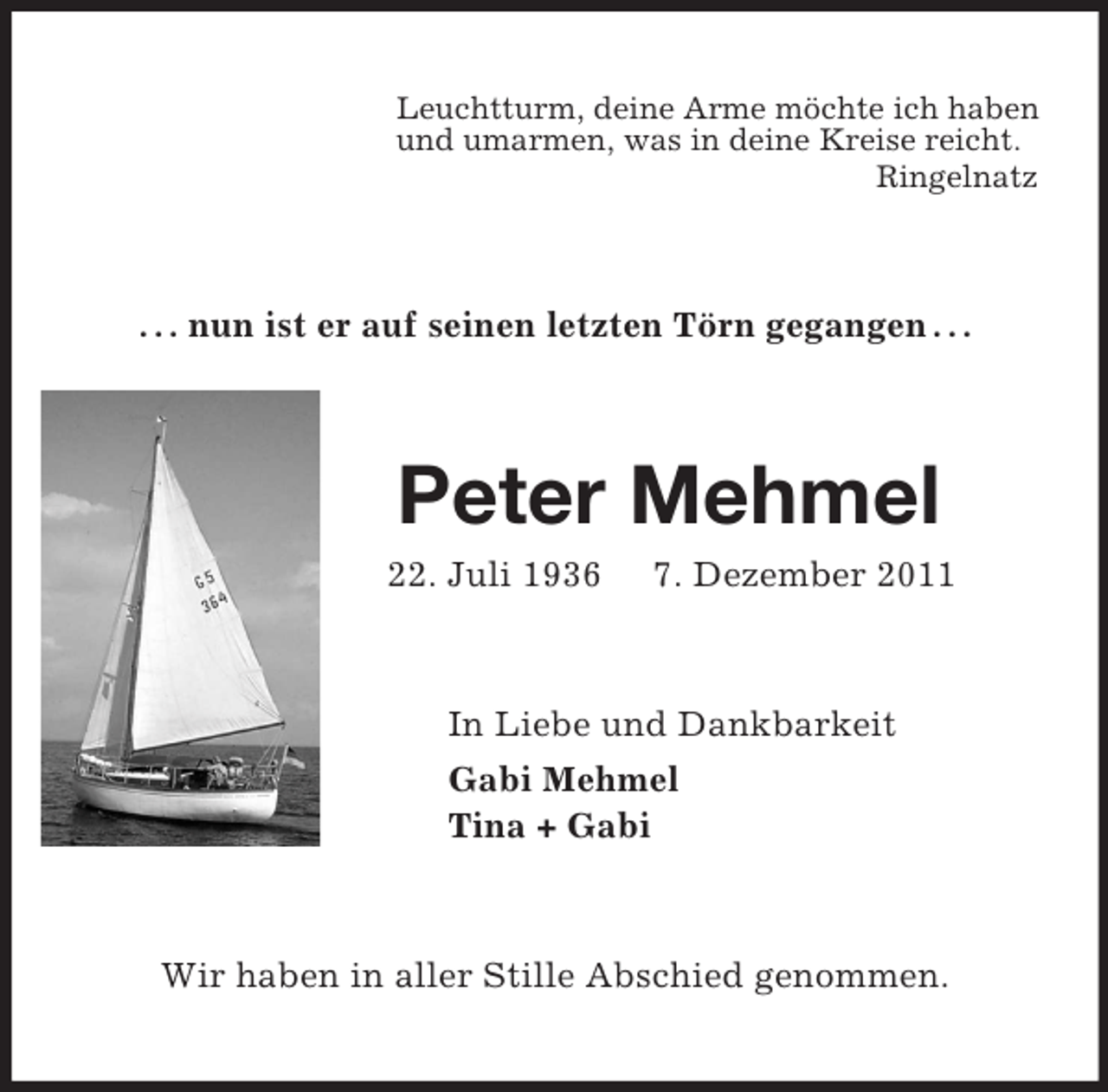<p>Leuchtturm, deine Arme möchte ich haben<br />und umarmen, was in deine Kreise reicht.<br />Ringelnatz<br />. . . nun ist er auf seinen letzten Törn gegangen . . .<br />Peter Mehmel<br />22. Juli 1936 7. Dezember 2011<br />In Liebe und Dankbarkeit<br />Gabi Mehmel<br />Tina + Gabi<br />Wir haben in aller Stille Abschied genommen.</p>
