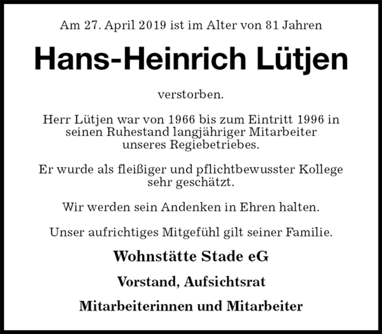 <p>Am 27. April 2019 ist im Alter von 81 Jahren<br />Hans-Heinrich Lütjen<br />verstorben.</p><p>Herr Lütjen war von 1966 bis zum Eintritt 1996 in<br />seinen Ruhestand langjähriger Mitarbeiter<br />unseres Regiebetriebes.</p><p>Er wurde als fleißiger und pflichtbewusster Kollege<br />sehr geschätzt.</p><p>Wir werden sein Andenken in Ehren halten.</p><p>Unser aufrichtiges Mitgefühl gilt seiner Familie.<br />Wohnstätte Stade eG</p><p>Vorstand, Aufsichtsrat</p><p>Mitarbeiterinnen und Mitarbeiter</p>