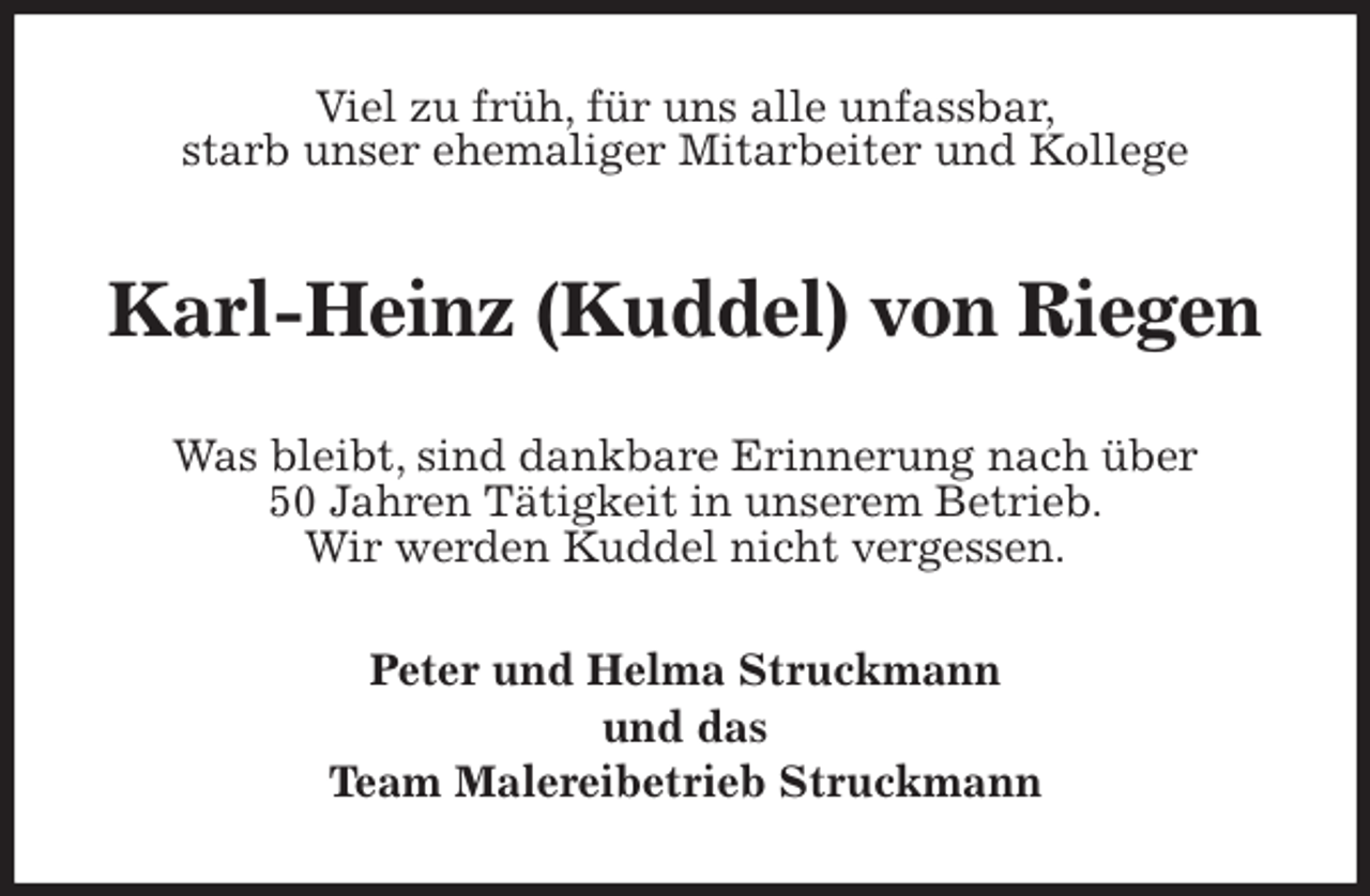 <p>Viel zu früh, für uns alle unfassbar,<br />starb unser ehemaliger Mitarbeiter und Kollege<br />Karl-Heinz (Kuddel) von Riegen<br />Was bleibt, sind dankbare Erinnerung nach über<br />50 Jahren Tätigkeit in unserem Betrieb.<br />Wir werden Kuddel nicht vergessen.<br />Peter und Helma Struckmann<br />und das<br />Team Malereibetrieb Struckmann</p>