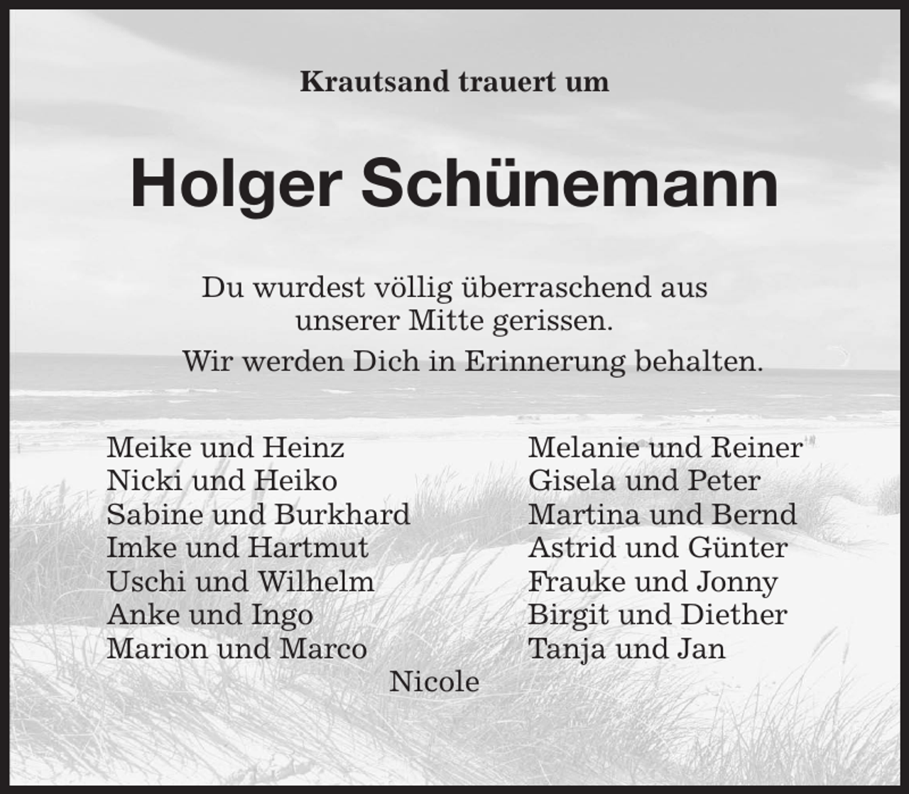 <p>Krautsand trauert um<br />Holger Schünemann<br />Du wurdest völlig überraschend aus<br />unserer Mitte gerissen.<br />Wir werden Dich in Erinnerung behalten.<br />Meike und Heinz Melanie und Reiner<br />Nicki und Heiko Gisela und Peter<br />Sabine und Burkhard Martina und Bernd<br />Imke und Hartmut Astrid und Günter<br />Uschi und Wilhelm Frauke und Jonny<br />Anke und Ingo Birgit und Diether<br />Marion und Marco Tanja und Jan<br />Nicole</p>