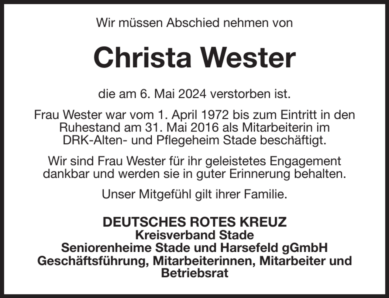 <p>Wir müssen Abschied nehmen von<br />Christa Wester<br />die am 6. Mai 2024 verstorben ist.<br />Frau Wester war vom 1. April 1972 bis zum Eintritt in den Ruhestand am 31. Mai 2016 als Mitarbeiterin im<br />DRK-Alten- und Pflegeheim Stade beschäftigt.<br />Wir sind Frau Wester für ihr geleistetes Engagement<br />dankbar und werden sie in guter Erinnerung behalten.<br />Unser Mitgefühl gilt ihrer Familie.<br />DEUTSCHES ROTES KREUZ<br />Kreisverband Stade<br />Seniorenheime Stade und Harsefeld gGmbH<br />Geschäftsführung, Mitarbeiterinnen, Mitarbeiter und Betriebsrat</p>