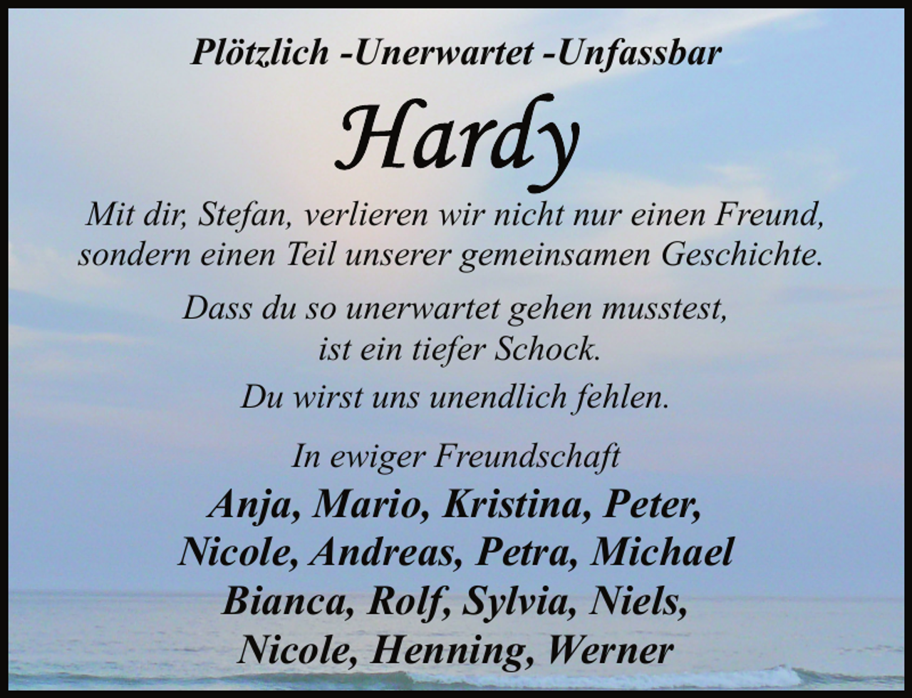 <p>Plötzlich -Unerwartet -Unfassbar</p>
<p>Mit dir, Stefan, verlieren wir nicht nur einen Freund,<br />sondern einen Teil unserer gemeinsamen Geschichte.<br />Dass du so unerwartet gehen musstest,<br />ist ein tiefer Schock.<br />Du wirst uns unendlich fehlen.<br />In ewiger Freundschaft</p>
<p>Anja, Mario, Kristina, Peter,<br />Nicole, Andreas, Petra, Michael<br />Bianca, Rolf, Sylvia, Niels,<br />Nicole, Henning, Werner</p>