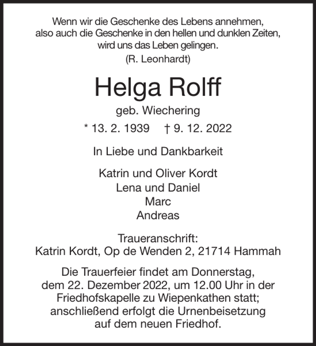 <p>Wenn wir die Geschenke des Lebens annehmen,<br />also auch die Geschenke in den hellen und dunklen Zeiten,<br />wird uns das Leben gelingen.<br />(R. Leonhardt)<br />Helga Rolff<br />geb. Wiechering<br />* 13. 2. 1939 † 9. 12. 2022<br />In Liebe und Dankbarkeit<br />Katrin und Oliver Kordt<br />Lena und Daniel<br />Marc<br />Andreas<br />Traueranschrift:<br />Katrin Kordt, Op de Wenden 2, 21714 Hammah<br />Die Trauerfeier findet am Donnerstag,<br />dem 22. Dezember 2022, um 12.00 Uhr in der<br />Friedhofskapelle zu Wiepenkathen statt;<br />anschließend erfolgt die Urnenbeisetzung<br />auf dem neuen Friedhof.</p>