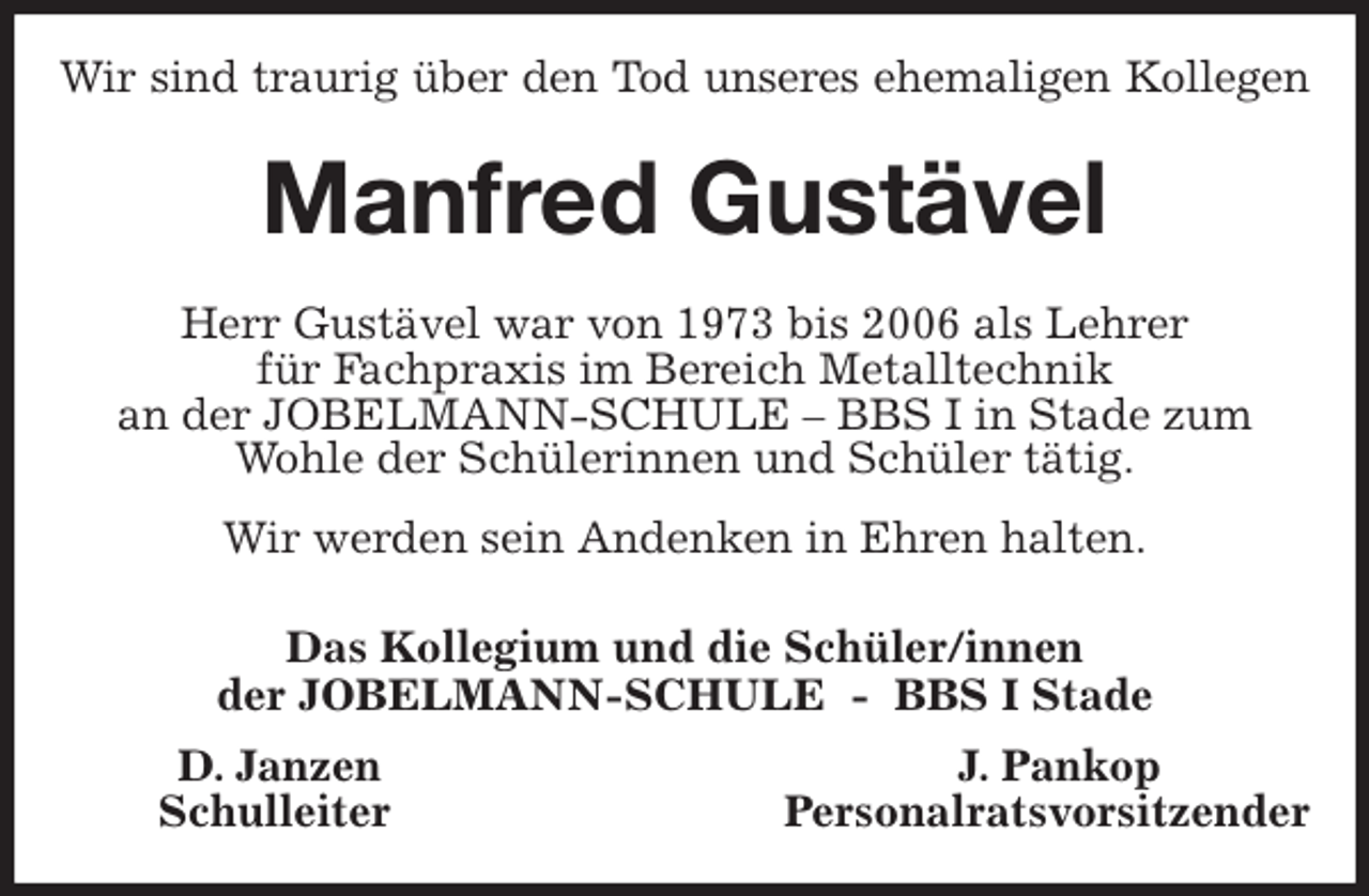 <p>Wir sind traurig über den Tod unseres ehemaligen Kollegen<br />Manfred Gustävel<br />Herr Gustävel war von 1973 bis 2006 als Lehrer<br />für Fachpraxis im Bereich Metalltechnik<br />an der JOBELMANN-SCHULE - BBS I in Stade zum Wohle der Schülerinnen und Schüler tätig.<br />Wir werden sein Andenken in Ehren halten.<br />Das Kollegium und die Schüler/innen<br />der JOBELMANN-SCHULE - BBS I Stade<br />D. Janzen J. Pankop<br />Schulleiter Personalratsvorsitzender</p>