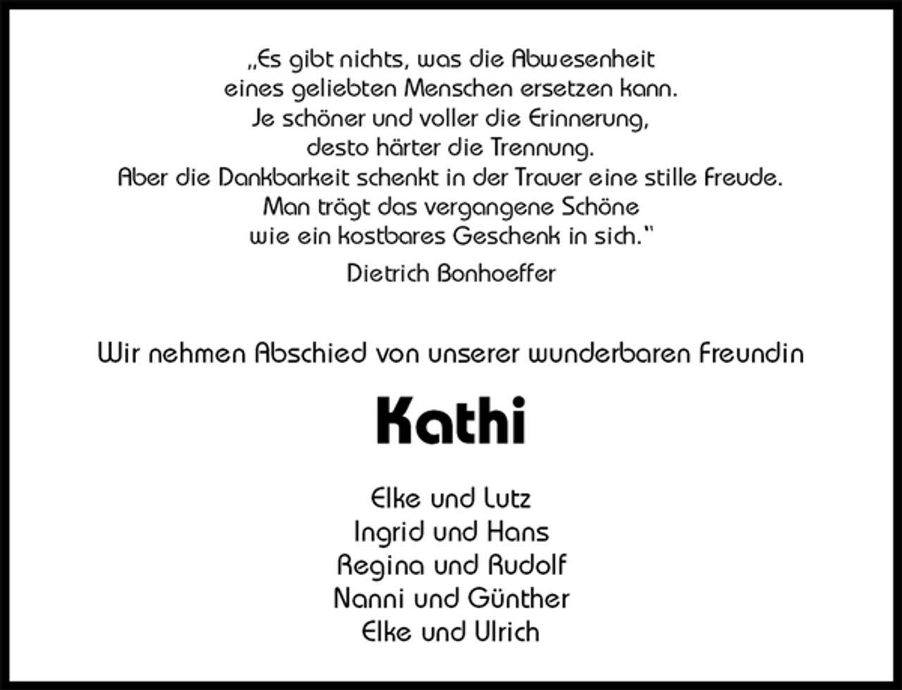 <p>„Es gibt nichts, was die Abwesenheit<br />eines geliebten Menschen ersetzen kann.<br />Je schöner und voller die Erinnerung,<br />desto härter die Trennung.<br />Aber die Dankbarkeit schenkt in der Trauer eine stille Freude.<br />Man trägt das vergangene Schöne<br />wie ein kostbares Geschenk in sich.“<br />Dietrich Bonhoeffer</p>
<p>Wir nehmen Abschied von unserer wunderbaren Freundin<br />Kathi<br />Elke und Lutz<br />Ingrid und Hans<br />Regina und Rudolf<br />Nanni und Günther<br />Elke und Ulrich</p>