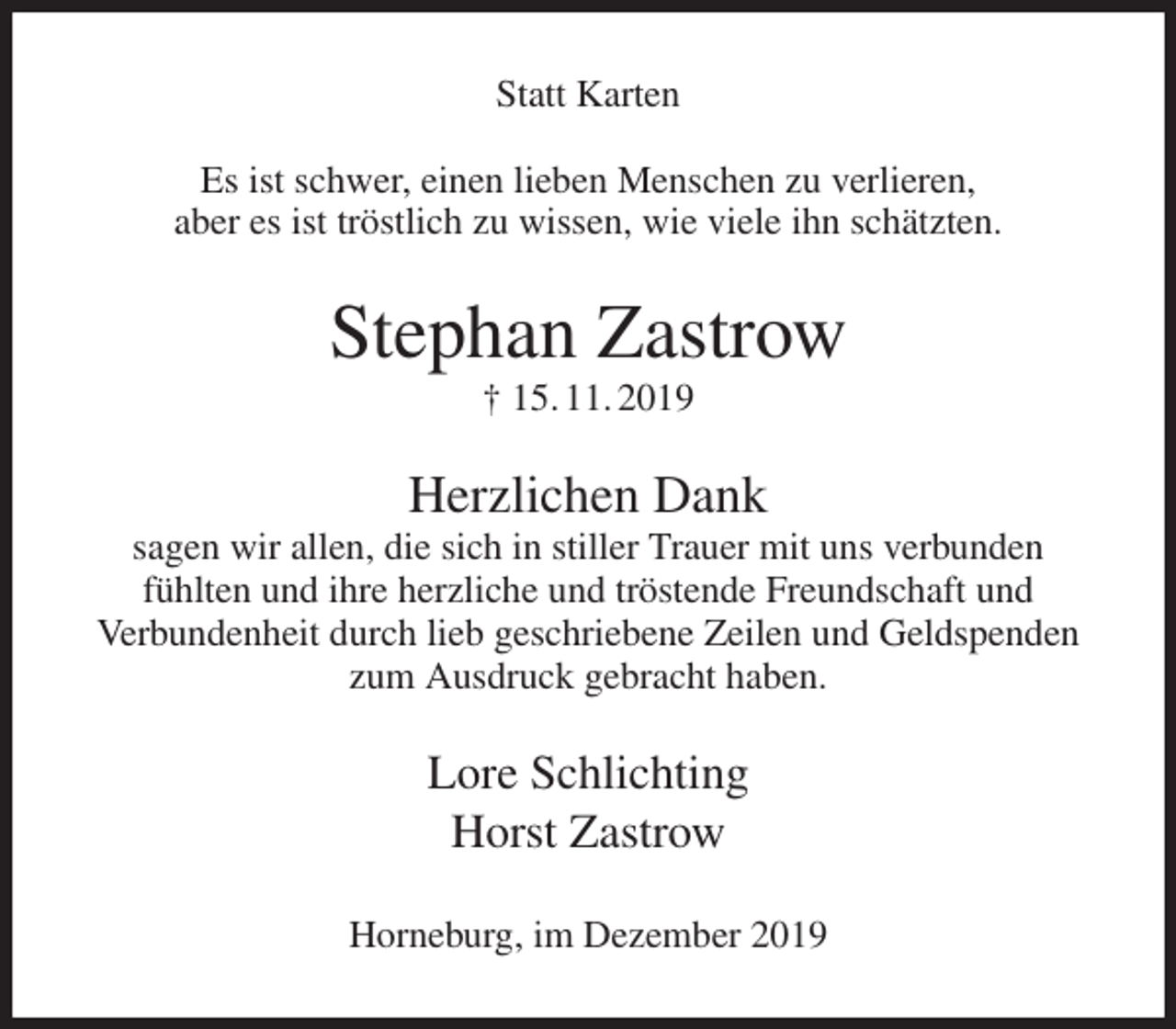 <p>Statt Karten</p>
<p>Es ist schwer, einen lieben Menschen zu verlieren,<br />aber es ist tröstlich zu wissen, wie viele ihn schätzten.<br />Stephan Zastrow<br />† 15. 11. 2019<br />Herzlichen Dank<br />sagen wir allen, die sich in stiller Trauer mit uns verbunden<br />fühlten und ihre herzliche und tröstende Freundschaft und<br />Verbundenheit durch lieb geschriebene Zeilen und Geldspenden zum Ausdruck gebracht haben.<br />Lore Schlichting<br />Horst Zastrow<br />Horneburg, im Dezember 2019</p>