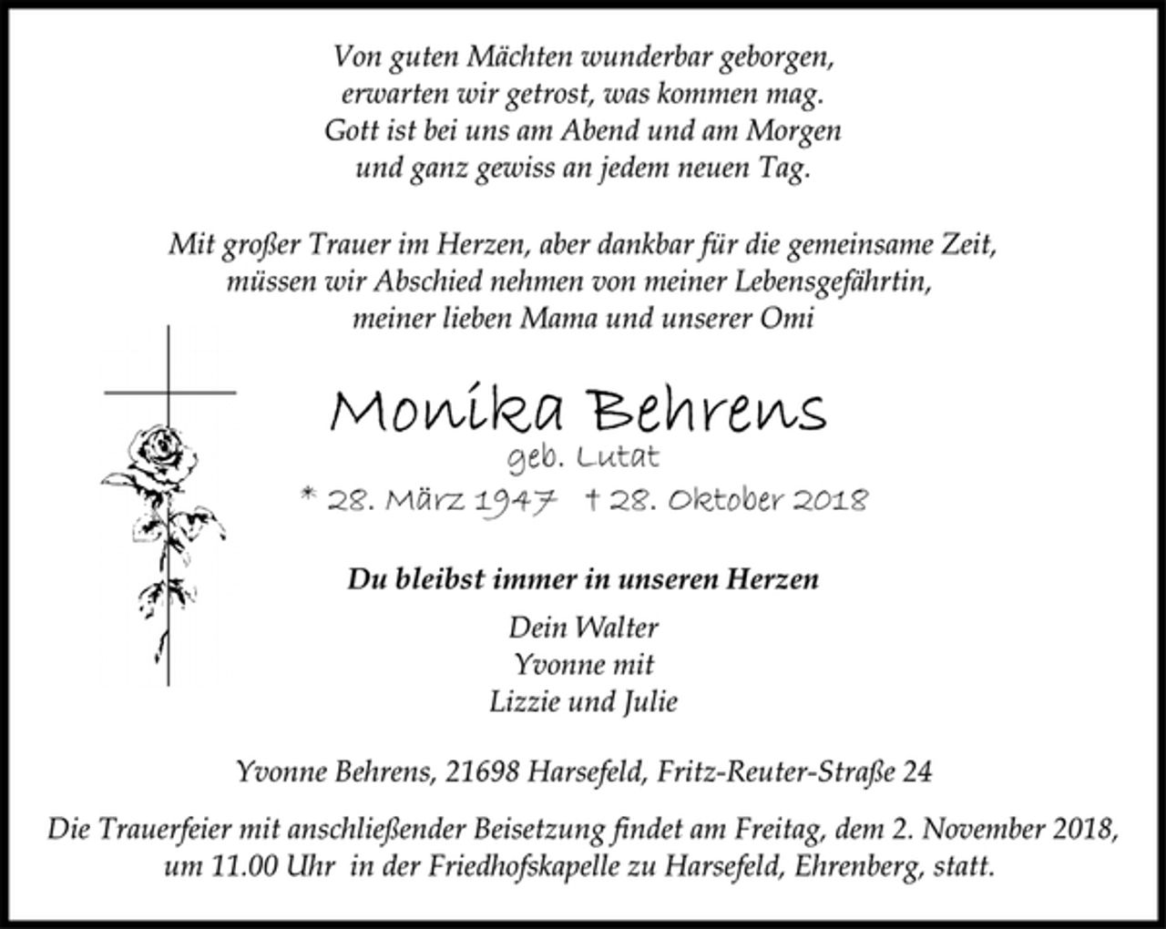 <p>Von guten Mächten wunderbar geborgen,<br />erwarten wir getrost, was kommen mag.<br />Gott ist bei uns am Abend und am Morgen<br />und ganz gewiss an jedem neuen Tag.<br />Mit großer Trauer im Herzen, aber dankbar für die gemeinsame Zeit,<br />müssen wir Abschied nehmen von meiner Lebensgefährtin,<br />meiner lieben Mama und unserer Omi<br />Monika Behrens<br />* 28. März 1947 † 28. Oktober 2018<br />Du bleibst immer in unseren Herzen<br />Dein Walter<br />Yvonne mit<br />Lizzie und Julie<br />Yvonne Behrens, 21698 Harsefeld, Fritz-Reuter-Straße 24<br />Die Trauerfeier mit anschließender Beisetzung findet am Freitag, dem 2. November 2018,<br />um 11.00 Uhr in der Friedhofskapelle zu Harsefeld, Ehrenberg, statt.</p>