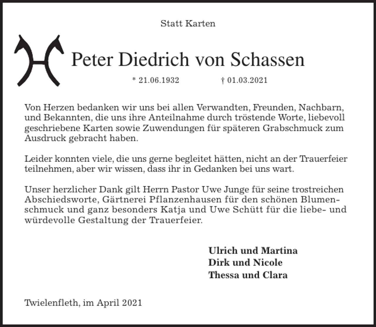 <p>Statt Karten<br />Peter Diedrich von Schassen<br />* 21.06.1932 † 01.03.2021<br />Von Herzen bedanken wir uns bei allen Verwandten, Freunden, Nachbarn,<br />und Bekannten, die uns ihre Anteilnahme durch tröstende Worte, liebevoll geschriebene Karten sowie Zuwendungen für späteren Grabschmuck zum Ausdruck gebracht haben.</p>
<p>Leider konnten viele, die uns gerne begleitet hätten, nicht an der Trauerfeier teilnehmen, aber wir wissen, dass ihr in Gedanken bei uns wart.</p>
<p>Unser herzlicher Dank gilt Herrn Pastor Uwe Junge für seine trostreichen Abschiedsworte, Gärtnerei Pflanzenhausen für den schönen Blumenschmuck und ganz besonders Katja und Uwe Schütt für die liebe- und würdevolle Gestaltung der Trauerfeier.<br />Ulrich und Martina<br />Dirk und Nicole<br />Thessa und Clara<br />Twielenfleth, im April 2021</p>