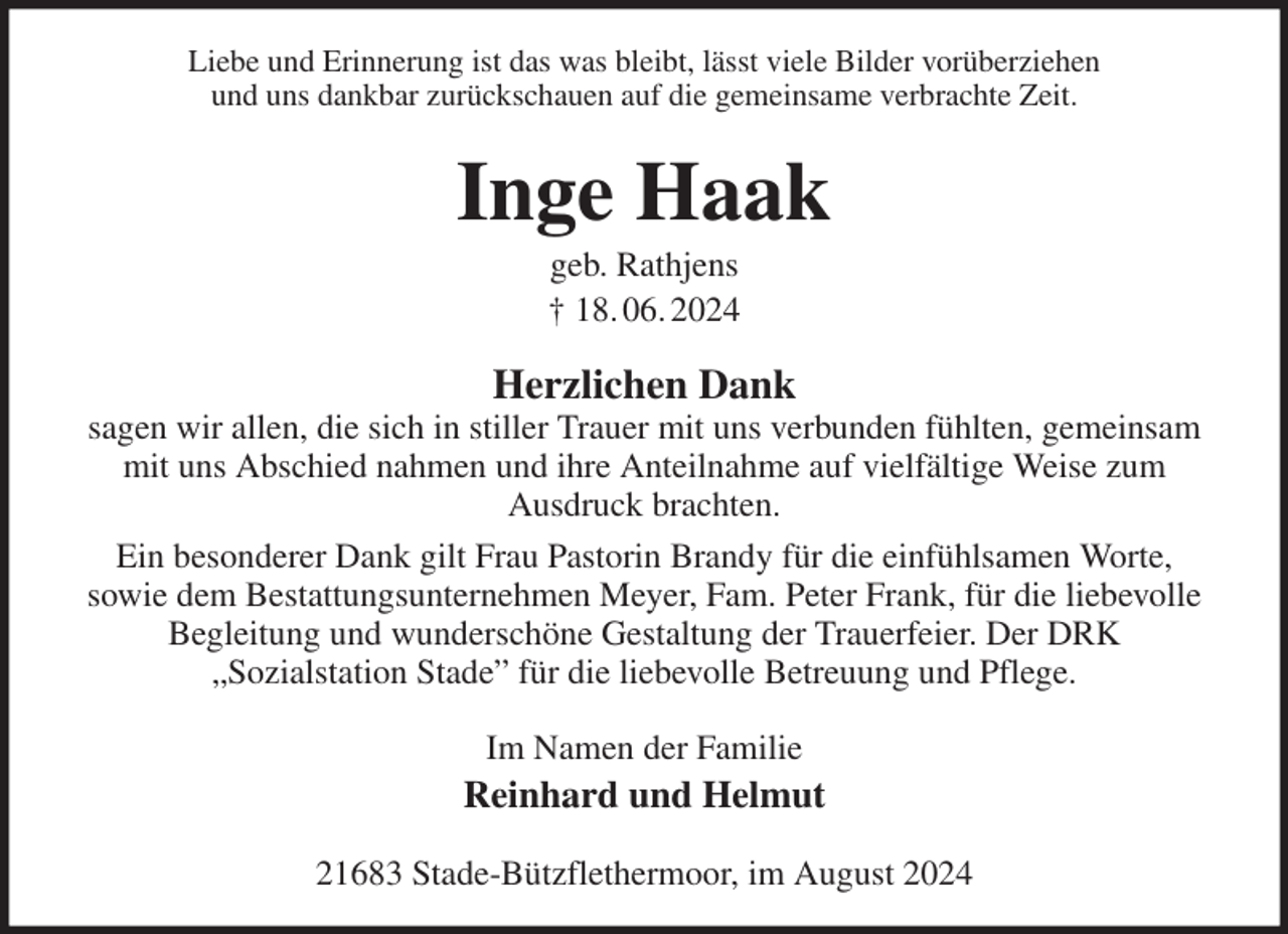 <p>Liebe und Erinnerung ist das was bleibt, lässt viele Bilder vorüberziehen<br />und uns dankbar zurückschauen auf die gemeinsame verbrachte Zeit.<br />Inge Haak<br />geb. Rathjens<br />† 18. 06. 2024<br />Herzlichen Dank<br />sagen wir allen, die sich in stiller Trauer mit uns verbunden fühlten, gemeinsam<br />mit uns Abschied nahmen und ihre Anteilnahme auf vielfältige Weise zum<br />Ausdruck brachten.<br />Ein besonderer Dank gilt Frau Pastorin Brandy für die einfühlsamen Worte,<br />sowie dem Bestattungsunternehmen Meyer, Fam. Peter Frank, für die liebevolle<br />Begleitung und wunderschöne Gestaltung der Trauerfeier. Der DRK<br />„Sozialstation Stade” für die liebevolle Betreuung und Pflege.<br />Im Namen der Familie<br />Reinhard und Helmut<br />21683 Stade-Bützflethermoor, im August 2024</p>