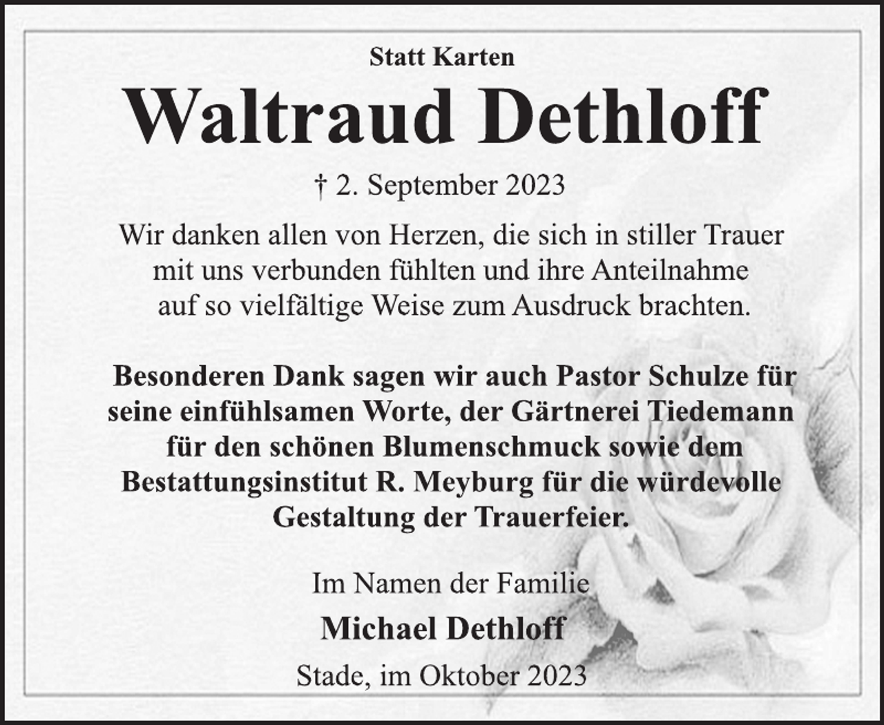 <p>Statt Karten<br />Waltraud Dethloff<br />† 2. September 2023<br />Wir danken allen von Herzen, die sich in stiller Trauer<br />mit uns verbunden fühlten und ihre Anteilnahme<br />auf so vielfältige Weise zum Ausdruck brachten.</p><p>Besonderen Dank sagen wir auch Pastor Schulze für<br />seine einfühlsamen Worte, der Gärtnerei Tiedemann<br />für den schönen Blumenschmuck sowie dem<br />Bestattungsinstitut R. Meyburg für die würdevolle<br />Gestaltung der Trauerfeier.<br />Im Namen der Familie<br />Michael Dethloff<br />Stade, im Oktober 2023</p>