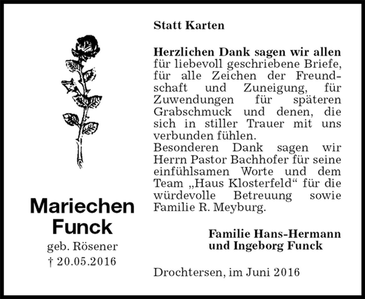 <p>Statt Karten<br />Herzlichen Dank sagen wir allen<br />für liebevoll geschriebene Briefe, für alle Zeichen der Freundschaft und Zuneigung, für<br />Zuwendungen für späteren Grabschmuck und denen, die sich in stiller Trauer mit uns<br />verbunden fühlen.<br />Besonderen Dank sagen wir Herrn Pastor Bachhofer für seine einfühlsamen Worte und dem Team „Haus Klosterfeld“ für die würdevolle Betreuung sowie<br />Familie R. Meyburg.<br />Drochtersen, im Juni 2016<br />Familie Hans-Hermann<br />und Ingeborg Funck<br />Mariechen<br />Funck<br />geb. Rösener<br />† 20.05.2016</p>