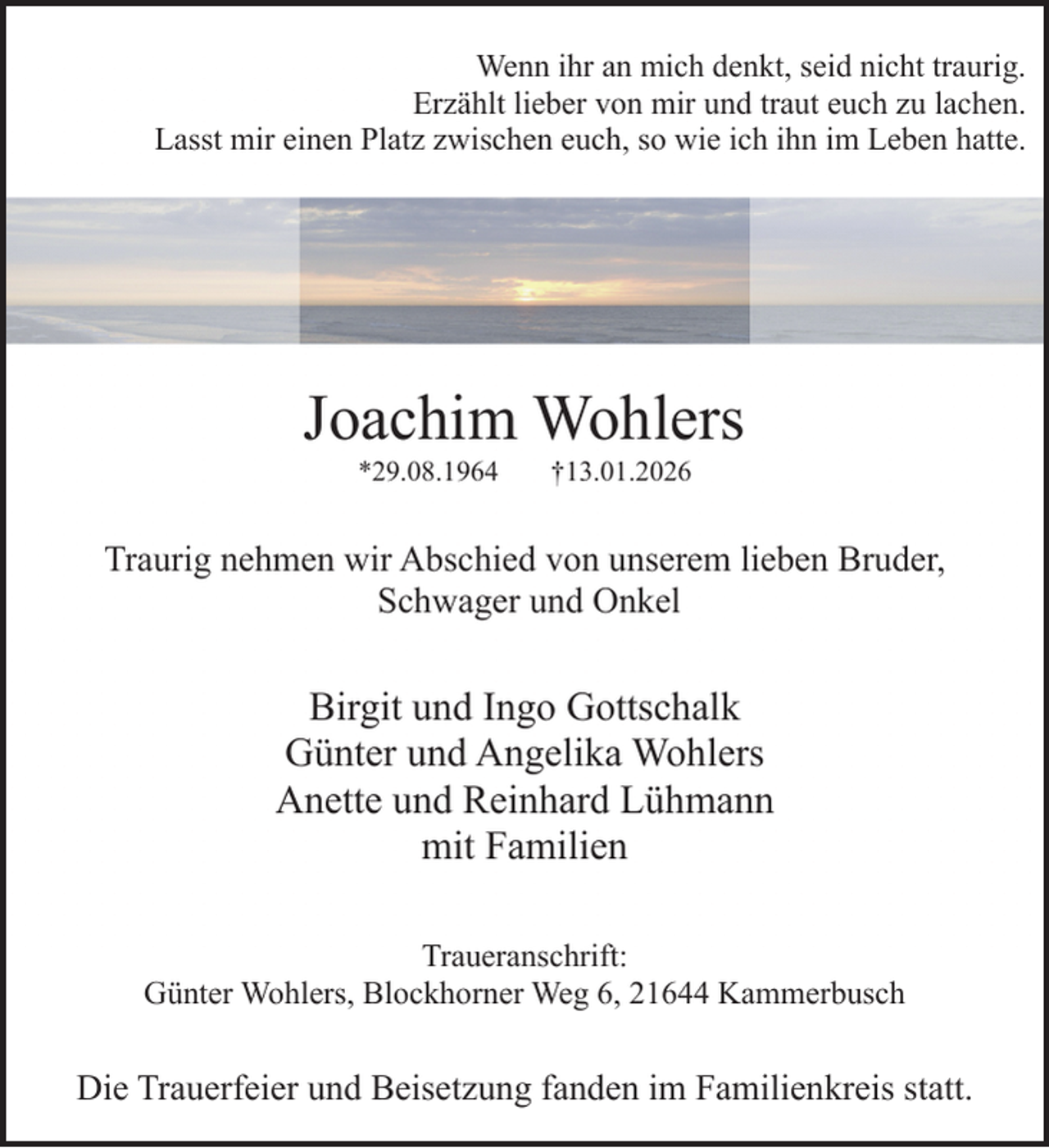 <p>Wenn ihr an mich denkt, seid nicht traurig.<br />Erzählt lieber von mir und traut euch zu lachen.<br />Lasst mir einen Platz zwischen euch, so wie ich ihn im Leben hatte.</p><p>Joachim Wohlers<br />*29.08.1964</p><p>†13.01.2026</p><p>Traurig nehmen wir Abschied von unserem lieben Bruder,<br />Schwager und Onkel</p><p>Birgit und Ingo Gottschalk<br />Günter und Angelika Wohlers<br />Anette und Reinhard Lühmann<br />mit Familien<br />Traueranschrift:<br />Günter Wohlers, Blockhorner Weg 6, 21644 Kammerbusch</p><p>Die Trauerfeier und Beisetzung fanden im Familienkreis statt.</p>