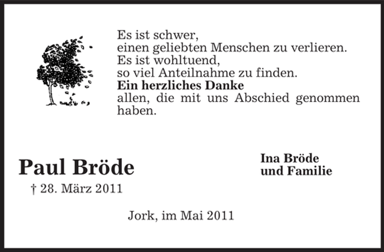 <p>Es ist schwer, einen geliebten Menschen zu verlieren. Es ist wohltuend, so viel Anteilnahme zu finden. Ein herzliches Danke allen, die mit uns Abschied genommen haben.</p><p>Paul Bröde<br />† 28. März 2011 Jork, im Mai 2011</p><p>Ina Bröde und Familie</p>