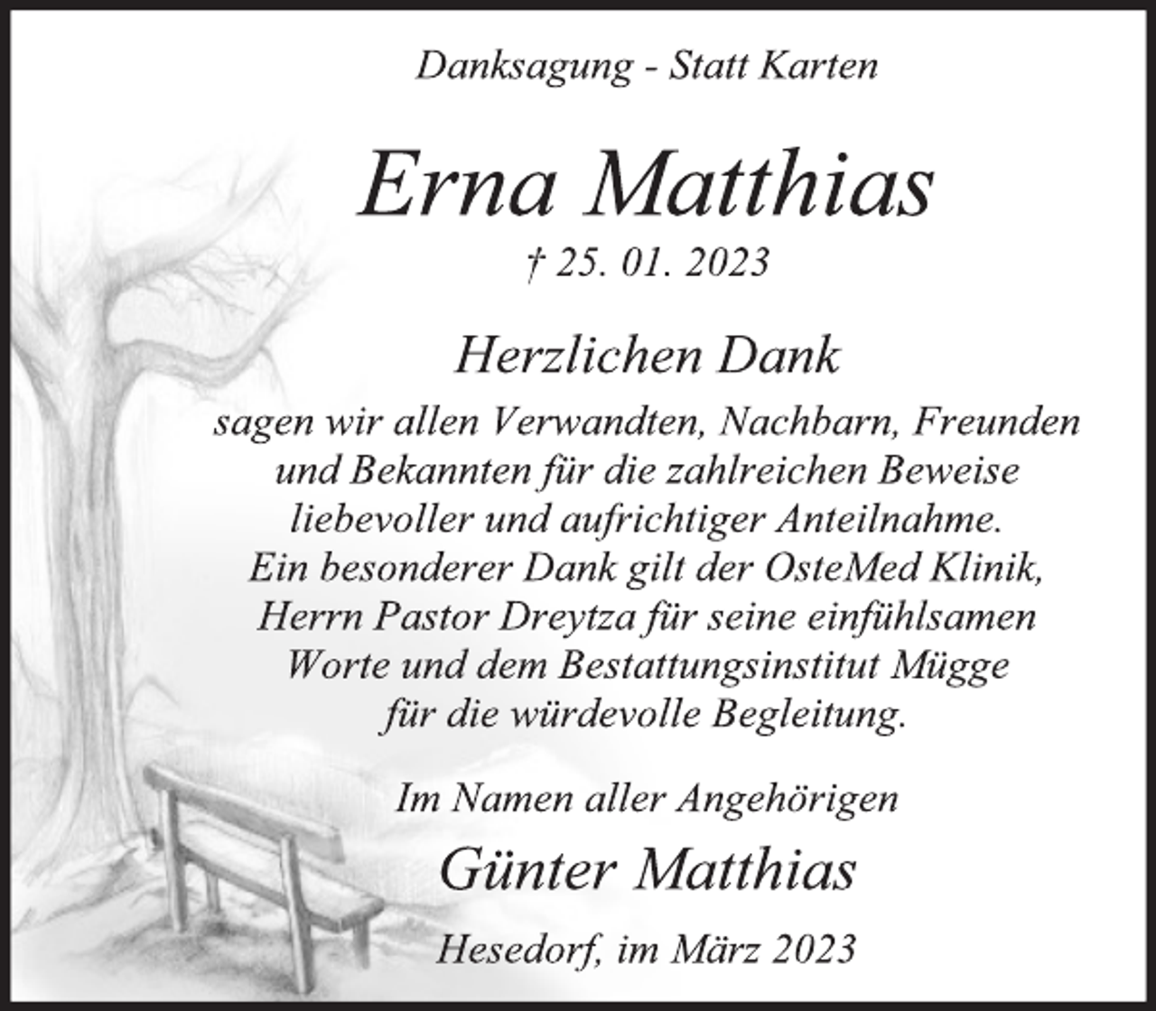 <p>Danksagung - Statt Karten<br />Erna Matthias<br />† 25. 01. 2023<br />Herzlichen Dank<br />sagen wir allen Verwandten, Nachbarn, Freunden<br />und Bekannten für die zahlreichen Beweise<br />liebevoller und aufrichtiger Anteilnahme.<br />Ein besonderer Dank gilt der OsteMed Klinik,<br />Herrn Pastor Dreytza für seine einfühlsamen<br />Worte und dem Bestattungsinstitut Mügge<br />für die würdevolle Begleitung.<br />Im Namen aller Angehörigen<br />Günter Matthias<br />Hesedorf, im März 2023</p>