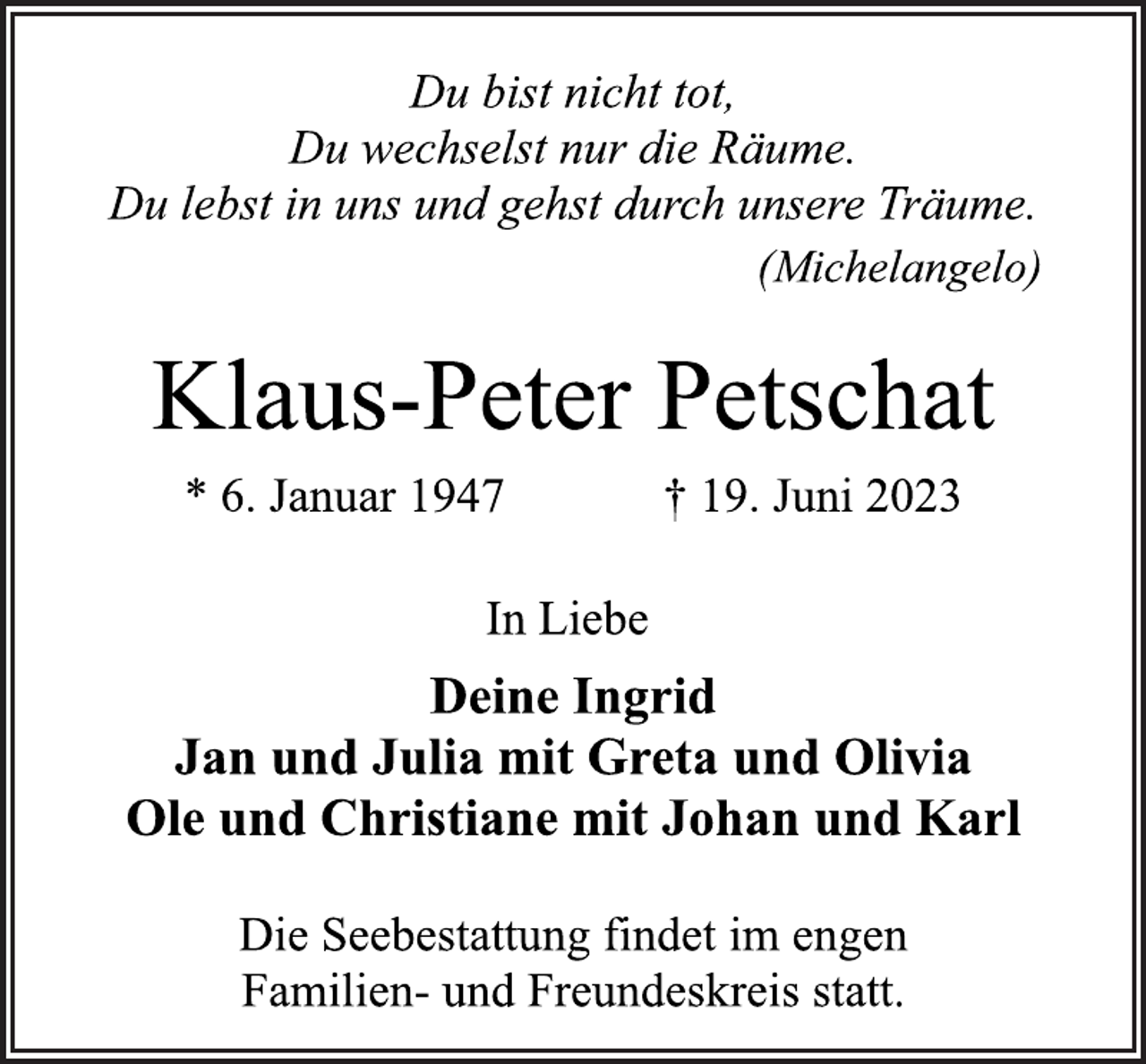 <p>Du bist nicht tot,<br />Du wechselst nur die Räume.<br />Du lebst in uns und gehst durch unsere Träume.<br />(Michelangelo)<br />Klaus-Peter Petschat<br />* 6. Januar 1947 † 19. Juni 2023<br />In Liebe<br />Deine Ingrid<br />Jan und Julia mit Greta und Olivia<br />Ole und Christiane mit Johan und Karl<br />Die Seebestattung findet im engen<br />Familien- und Freundeskreis statt.</p>