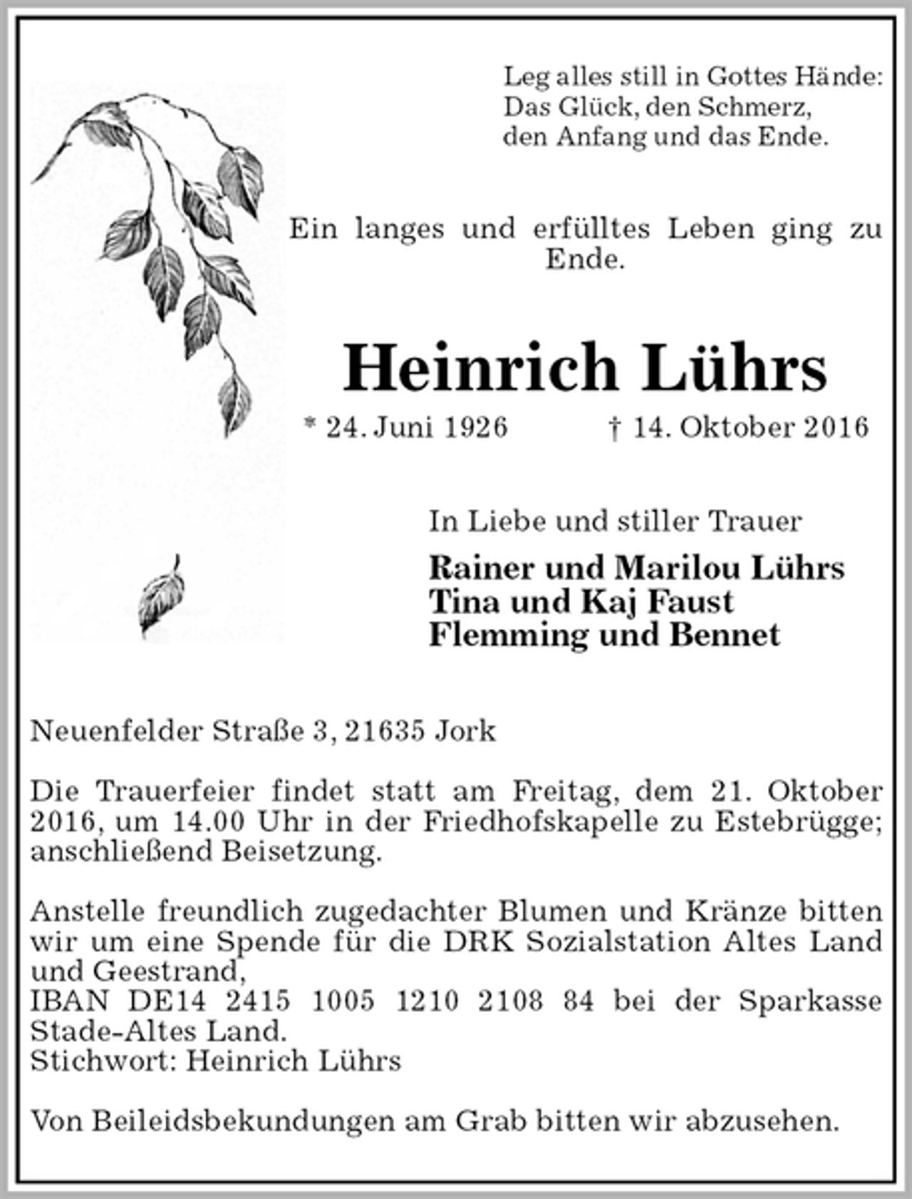 <p>Leg alles still in Gottes Hände:<br />Das Glück, den Schmerz,<br />den Anfang und das Ende.<br />Ein langes und erfülltes Leben ging zu Ende.<br />Heinrich Lührs<br />* 24. Juni 1926 † 14. Oktober 2016<br />In Liebe und stiller Trauer<br />Rainer und Marilou Lührs<br />Tina und Kaj Faust<br />Flemming und Bennet<br />Neuenfelder Straße 3, 21635 Jork</p><p>Die Trauerfeier findet statt am Freitag, dem 21. Oktober 2016, um 14.00 Uhr in der Friedhofskapelle zu Estebrügge; anschließend Beisetzung.</p><p>Anstelle freundlich zugedachter Blumen und Kränze bitten wir um eine Spende für die DRK Sozialstation Altes Land und Geestrand,<br />IBAN DE14 2415 1005 1210 2108 84 bei der Sparkasse<br />Stade-Altes Land.<br />Stichwort: Heinrich Lührs</p><p>Von Beileidsbekundungen am Grab bitten wir abzusehen.</p>