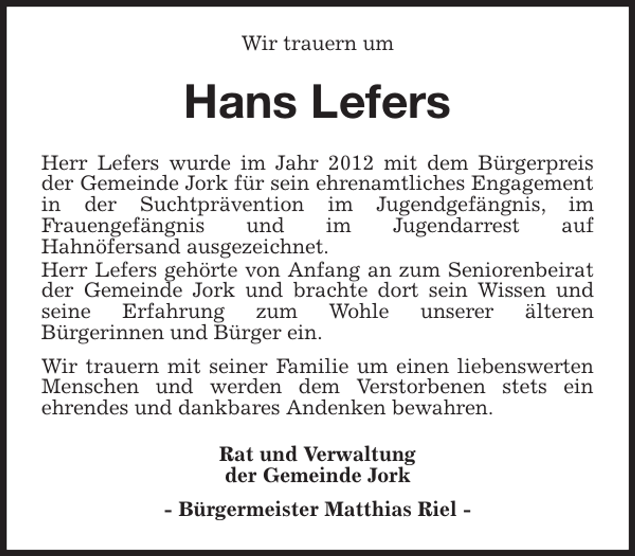 <p>Wir trauern um<br />Hans Lefers<br />Herr Lefers wurde im Jahr 2012 mit dem Bürgerpreis<br />der Gemeinde Jork für sein ehrenamtliches Engagement<br />in der Suchtprävention im Jugendgefängnis, im<br />Frauengefängnis und im Jugendarrest auf<br />Hahnöfersand ausgezeichnet.<br />Herr Lefers gehörte von Anfang an zum Seniorenbeirat<br />der Gemeinde Jork und brachte dort sein Wissen und<br />seine Erfahrung zum Wohle unserer älteren<br />Bürgerinnen und Bürger ein.<br />Wir trauern mit seiner Familie um einen liebenswerten<br />Menschen und werden dem Verstorbenen stets ein<br />ehrendes und dankbares Andenken bewahren.<br />Rat und Verwaltung<br />der Gemeinde Jork<br />- Bürgermeister Matthias Riel -</p>