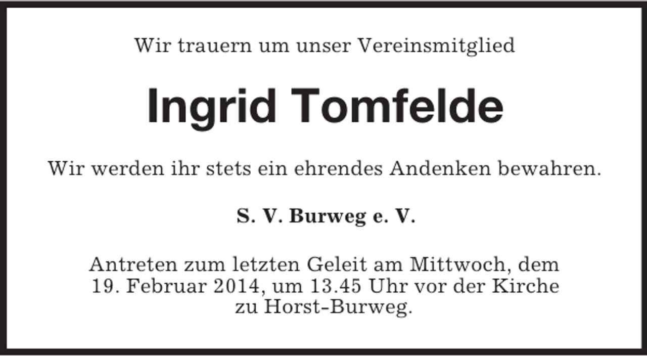 <p>Wir trauern um unser Vereinsmitglied<br />Ingrid Tomfelde<br />Wir werden ihr stets ein ehrendes Andenken bewahren.<br />S. V. Burweg e. V.<br />Antreten zum letzten Geleit am Mittwoch, dem<br />19. Februar 2014, um 13.45 Uhr vor der Kirche<br />zu Horst-Burweg.</p>