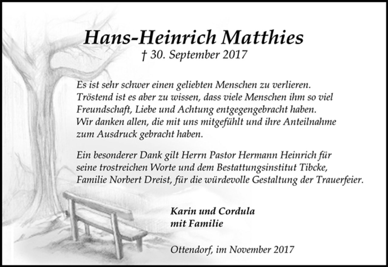 <p>Hans-Heinrich Matthies<br />† 30. September 2017<br />Es ist sehr schwer einen geliebten Menschen zu verlieren.<br />Tröstend ist es aber zu wissen, dass viele Menschen ihm so viel<br />Freundschaft, Liebe und Achtung entgegengebracht haben.<br />Wir danken allen, die mit uns mitgefühlt und ihre Anteilnahme<br />zum Ausdruck gebracht haben.<br />Ein besonderer Dank gilt Herrn Pastor Hermann Heinrich für<br />seine trostreichen Worte und dem Bestattungsinstitut Tibcke,<br />Familie Norbert Dreist, für die würdevolle Gestaltung der Trauerfeier.<br />Karin und Cordula<br />mit Familie<br />Ottendorf, im November 2017</p>