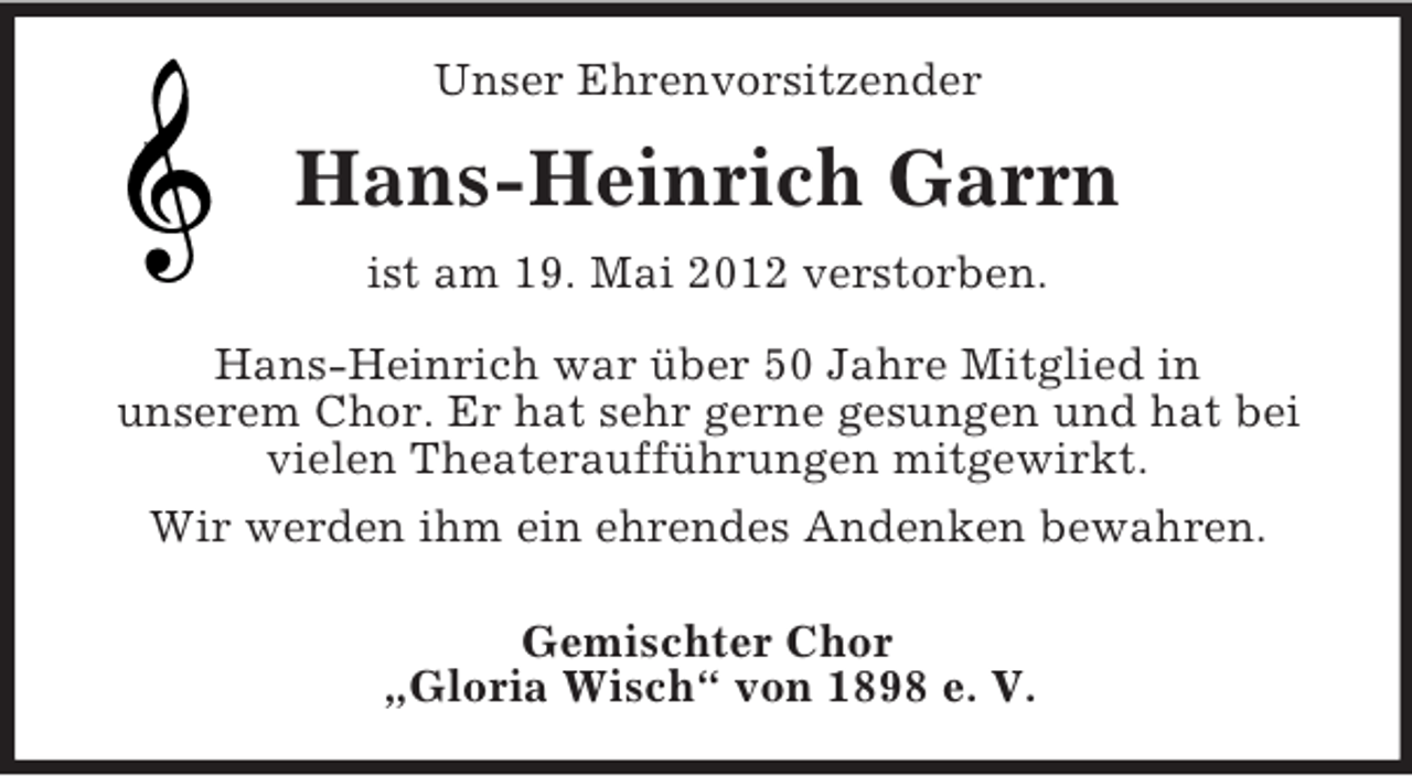 <p>Unser Ehrenvorsitzender</p><p>Hans-Heinrich Garrn<br />ist am 19. Mai 2012 verstorben.<br />Hans-Heinrich war über 50 Jahre Mitglied in<br />unserem Chor. Er hat sehr gerne gesungen und hat bei<br />vielen Theateraufführungen mitgewirkt.<br />Wir werden ihm ein ehrendes Andenken bewahren.<br />Gemischter Chor<br />„Gloria Wisch“ von 1898 e. V.</p>