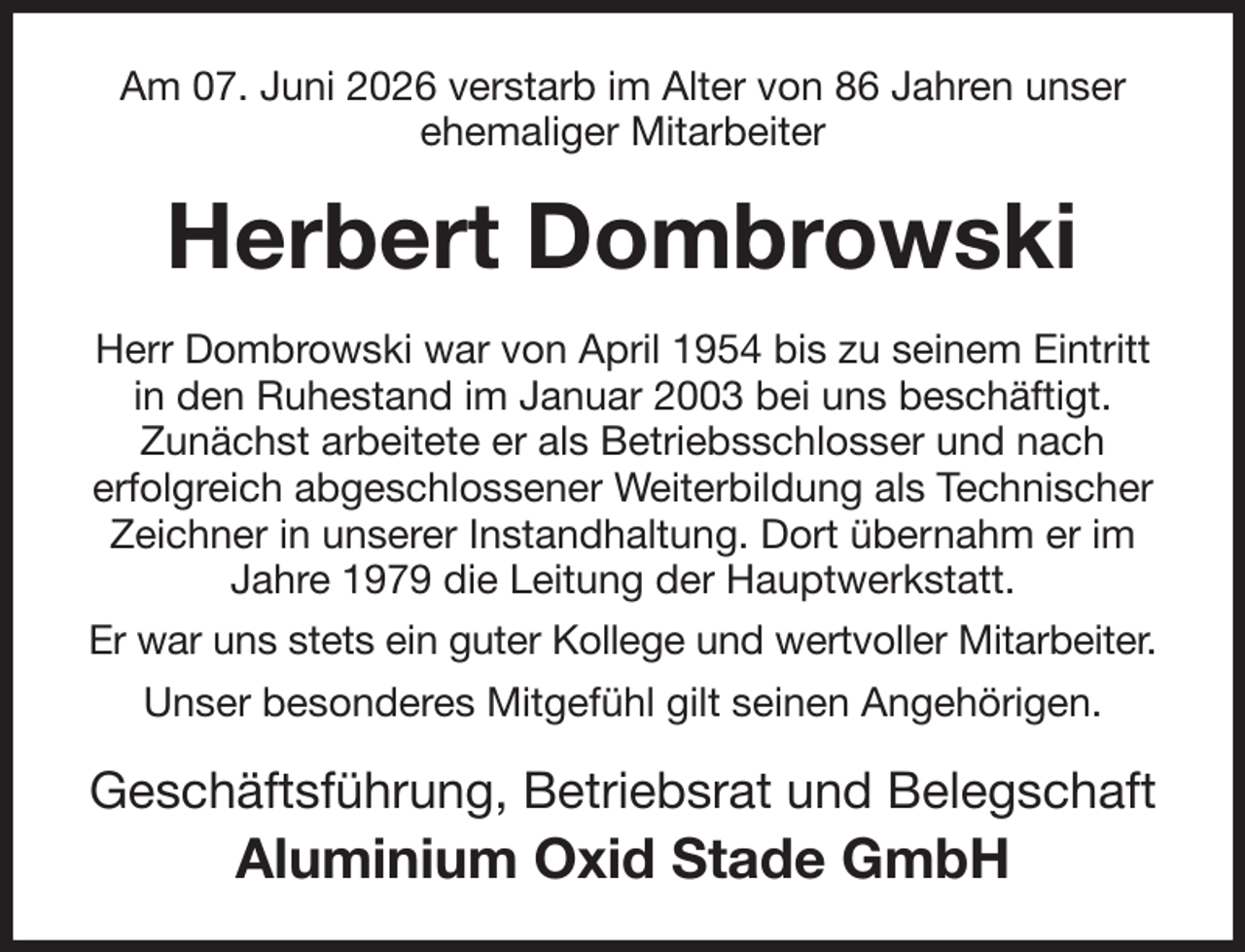 <p>Am 07. Juni 2026 verstarb im Alter von 86 Jahren unser ehemaliger Mitarbeiter<br />Herbert Dombrowski<br />Herr Dombrowski war von April 1954 bis zu seinem Eintritt in den Ruhestand im Januar 2003 bei uns beschäftigt.<br />Zunächst arbeitete er als Betriebsschlosser und nach<br />erfolgreich abgeschlossener Weiterbildung als Technischer Zeichner in unserer Instandhaltung. Dort übernahm er im Jahre 1979 die Leitung der Hauptwerkstatt.<br />Er war uns stets ein guter Kollege und wertvoller Mitarbeiter.<br />Unser besonderes Mitgefühl gilt seinen Angehörigen.<br />Geschäftsführung, Betriebsrat und Belegschaft<br />Aluminium Oxid Stade GmbH</p>