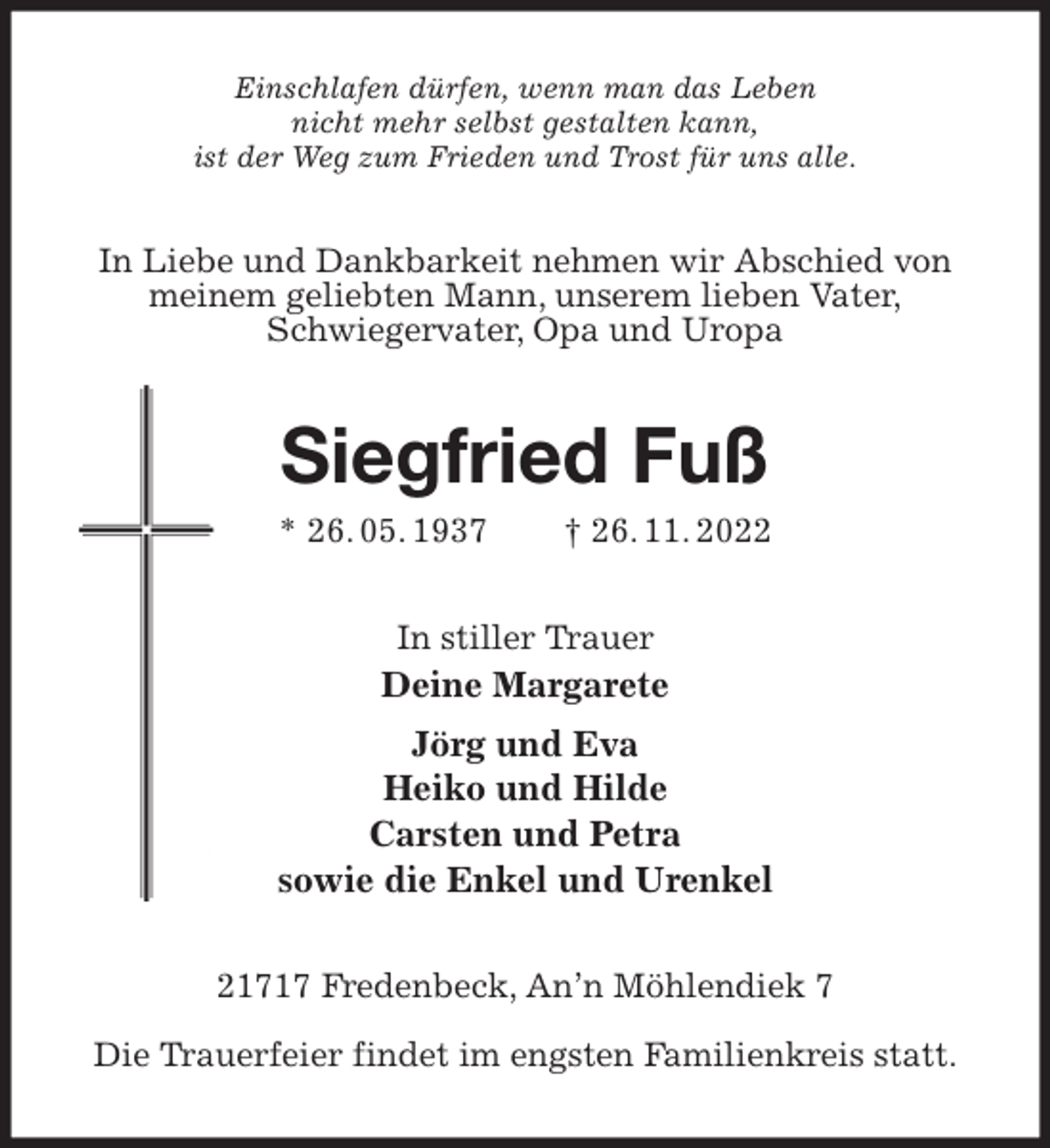 <p>Einschlafen dürfen, wenn man das Leben<br />nicht mehr selbst gestalten kann,<br />ist der Weg zum Frieden und Trost für uns alle.<br />In Liebe und Dankbarkeit nehmen wir Abschied von meinem geliebten Mann, unserem lieben Vater,<br />Schwiegervater, Opa und Uropa<br />Siegfried Fuß<br />* 26. 05. 1937 † 26. 11. 2022<br />In stiller Trauer<br />Deine Margarete<br />Jörg und Eva<br />Heiko und Hilde<br />Carsten und Petra<br />sowie die Enkel und Urenkel<br />21717 Fredenbeck, An'n Möhlendiek 7</p><p>Die Trauerfeier findet im engsten Familienkreis statt.</p>