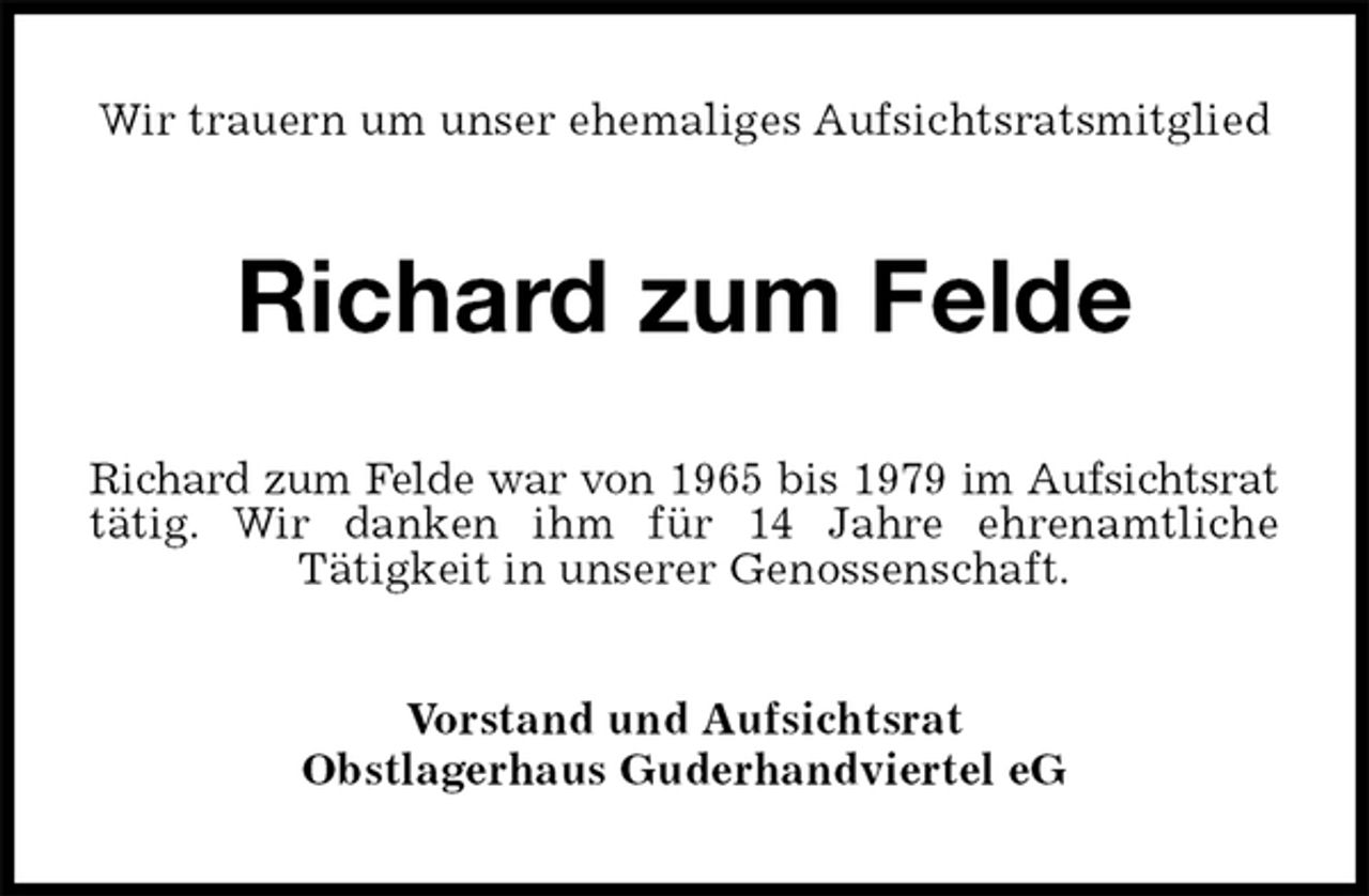 <p>Wir trauern um unser ehemaliges Aufsichtsratsmitglied<br />Richard zum Felde<br />Richard zum Felde war von 1965 bis 1979 im Aufsichtsrat<br />tätig. Wir danken ihm für 14 Jahre ehrenamtliche<br />Tätigkeit in unserer Genossenschaft.<br />Vorstand und Aufsichtsrat<br />Obstlagerhaus Guderhandviertel eG</p>