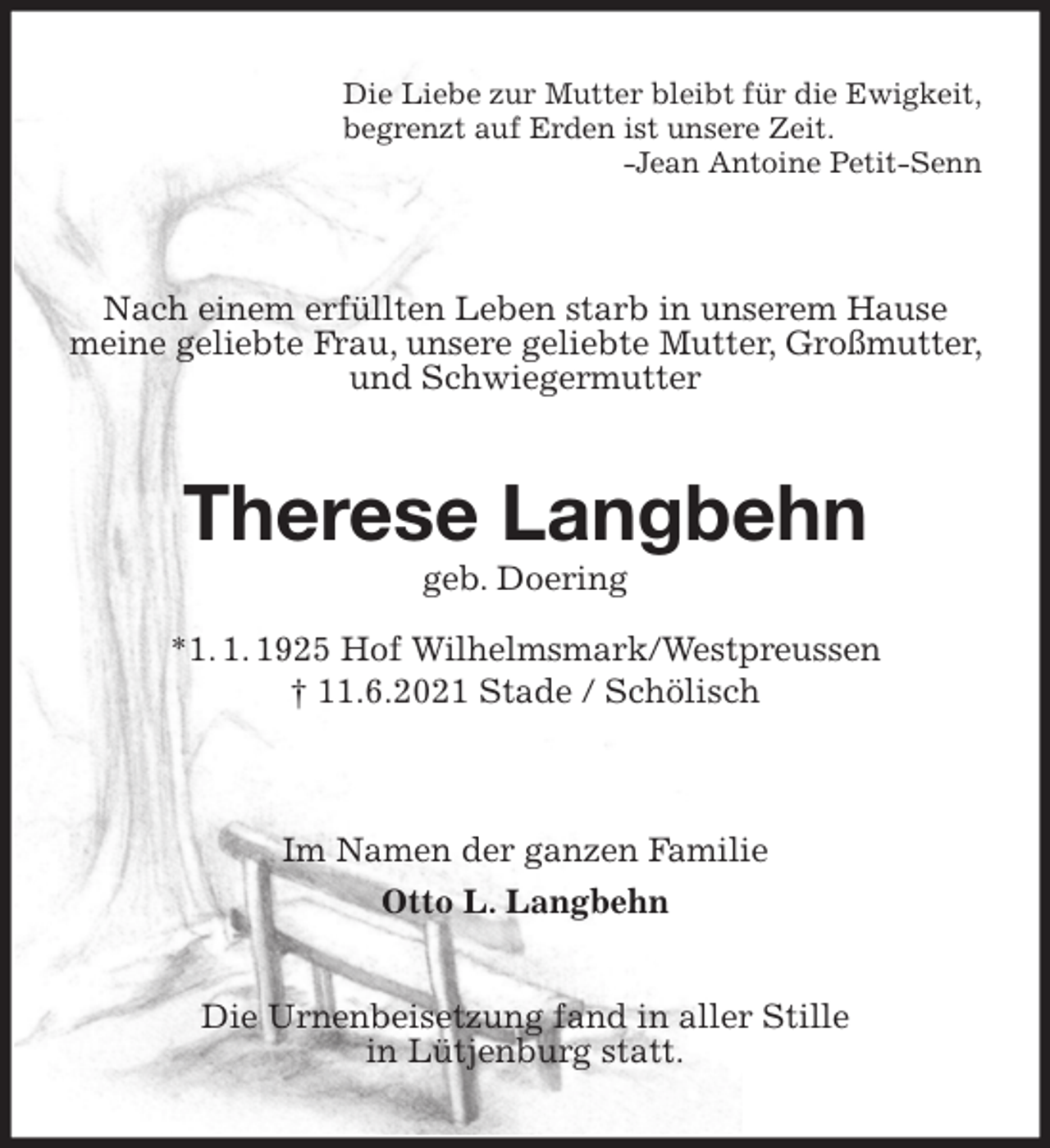 <p>Die Liebe zur Mutter bleibt für die Ewigkeit,<br />begrenzt auf Erden ist unsere Zeit.<br />-Jean Antoine Petit-Senn</p>
<p>Nach einem erfüllten Leben starb in unserem Hause meine geliebte Frau, unsere geliebte Mutter, Großmutter, und Schwiegermutter<br />Therese Langbehn<br />geb. Doering<br />*1. 1. 1925 Hof Wilhelmsmark/Westpreussen<br />† 11.6.2021 Stade / Schölisch</p>
<p>Im Namen der ganzen Familie<br />Otto L. Langbehn<br />Die Urnenbeisetzung fand in aller Stille<br />in Lütjenburg statt.</p>