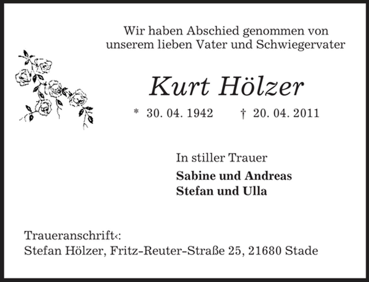 <p>Wir haben Abschied genommen von unserem lieben Vater und Schwiegervater</p><p>Kurt Hölzer<br />* 30. 04. 1942 † 20. 04. 2011 In stiller Trauer Sabine und Andreas Stefan und Ulla</p><p>Traueranschrift‹: Stefan Hölzer, Fritz-Reuter-Straße 25, 21680 Stade</p>