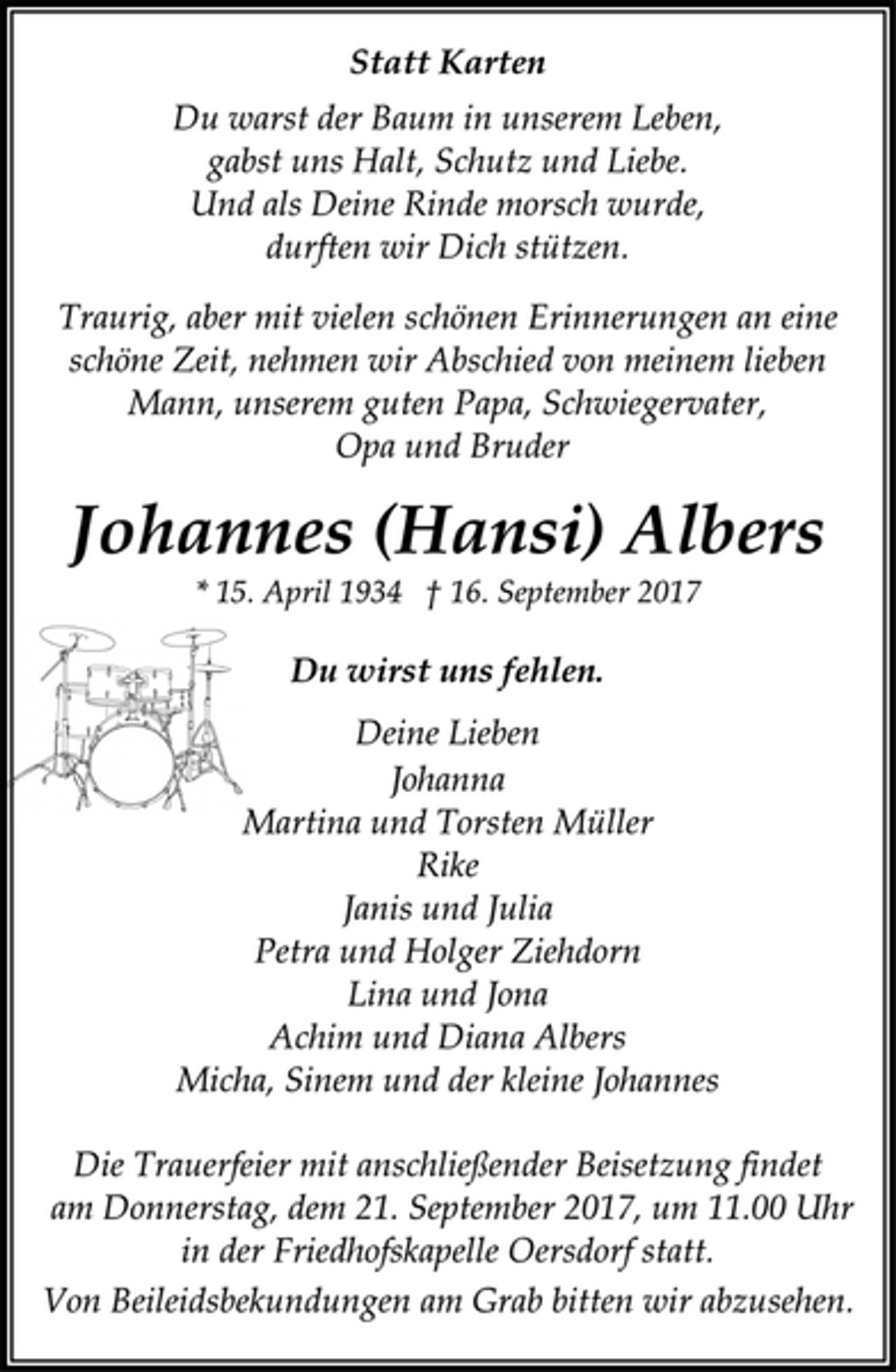 <p>Statt Karten<br />Du warst der Baum in unserem Leben,<br />gabst uns Halt, Schutz und Liebe.<br />Und als Deine Rinde morsch wurde,<br />durften wir Dich stützen.<br />Traurig, aber mit vielen schönen Erinnerungen an eine<br />schöne Zeit, nehmen wir Abschied von meinem lieben<br />Mann, unserem guten Papa, Schwiegervater,<br />Opa und Bruder<br />Johannes (Hansi) Albers<br />* 15. April 1934 † 16. September 2017<br />Du wirst uns fehlen.<br />Deine Lieben<br />Johanna<br />Martina und Torsten Müller<br />Rike<br />Janis und Julia<br />Petra und Holger Ziehdorn<br />Lina und Jona<br />Achim und Diana Albers<br />Micha, Sinem und der kleine Johannes<br />Die Trauerfeier mit anschließender Beisetzung findet<br />am Donnerstag, dem 21. September 2017, um 11.00 Uhr<br />in der Friedhofskapelle Oersdorf statt.<br />Von Beileidsbekundungen am Grab bitten wir abzusehen.</p>