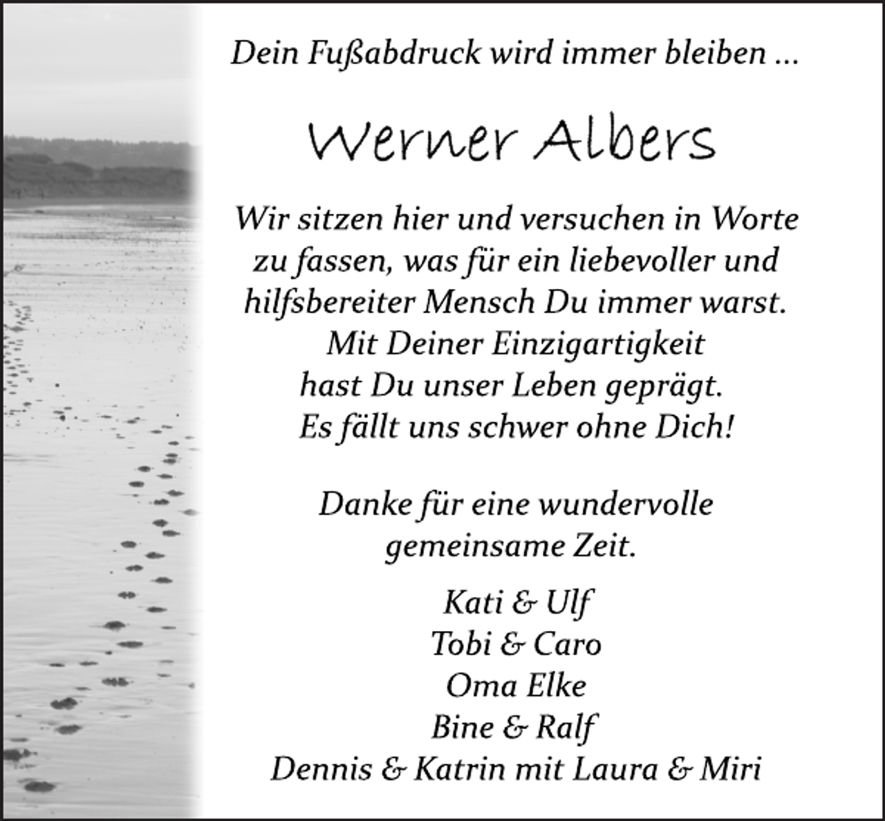 <p>Dein Fußabdruck wird immer bleiben ...</p>
<p>Werner Albers</p>
<p>Wir sitzen hier und versuchen in Wortezu fassen, was für ein liebevoller undhilfsbereiter Mensch Du immer warst. Mit Deiner Einzigartigkeithast Du unser Leben geprägt. Es fällt uns schwer ohne Dich!Danke für eine wundervollegemeinsame Zeit. Kati &amp; UlfTobi &amp; CaroOma ElkeBine &amp; Ralf Dennis &amp; Katrin mit Laura &amp; Miri</p>
