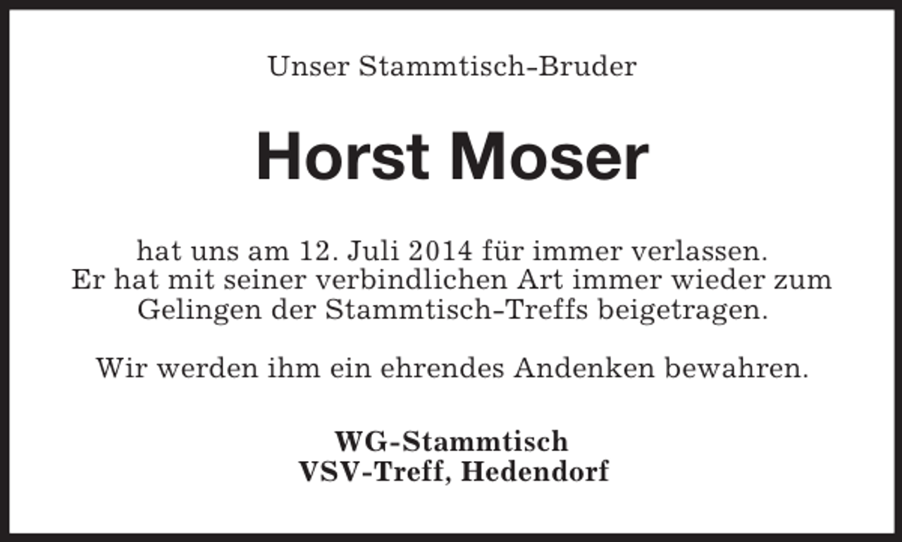 <p>Unser Stammtisch-Bruder<br />Horst Moser<br />hat uns am 12. Juli 2014 für immer verlassen.<br />Er hat mit seiner verbindlichen Art immer wieder zum<br />Gelingen der Stammtisch-Treffs beigetragen.</p><p>Wir werden ihm ein ehrendes Andenken bewahren.<br />WG-Stammtisch<br />VSV-Treff, Hedendorf</p>