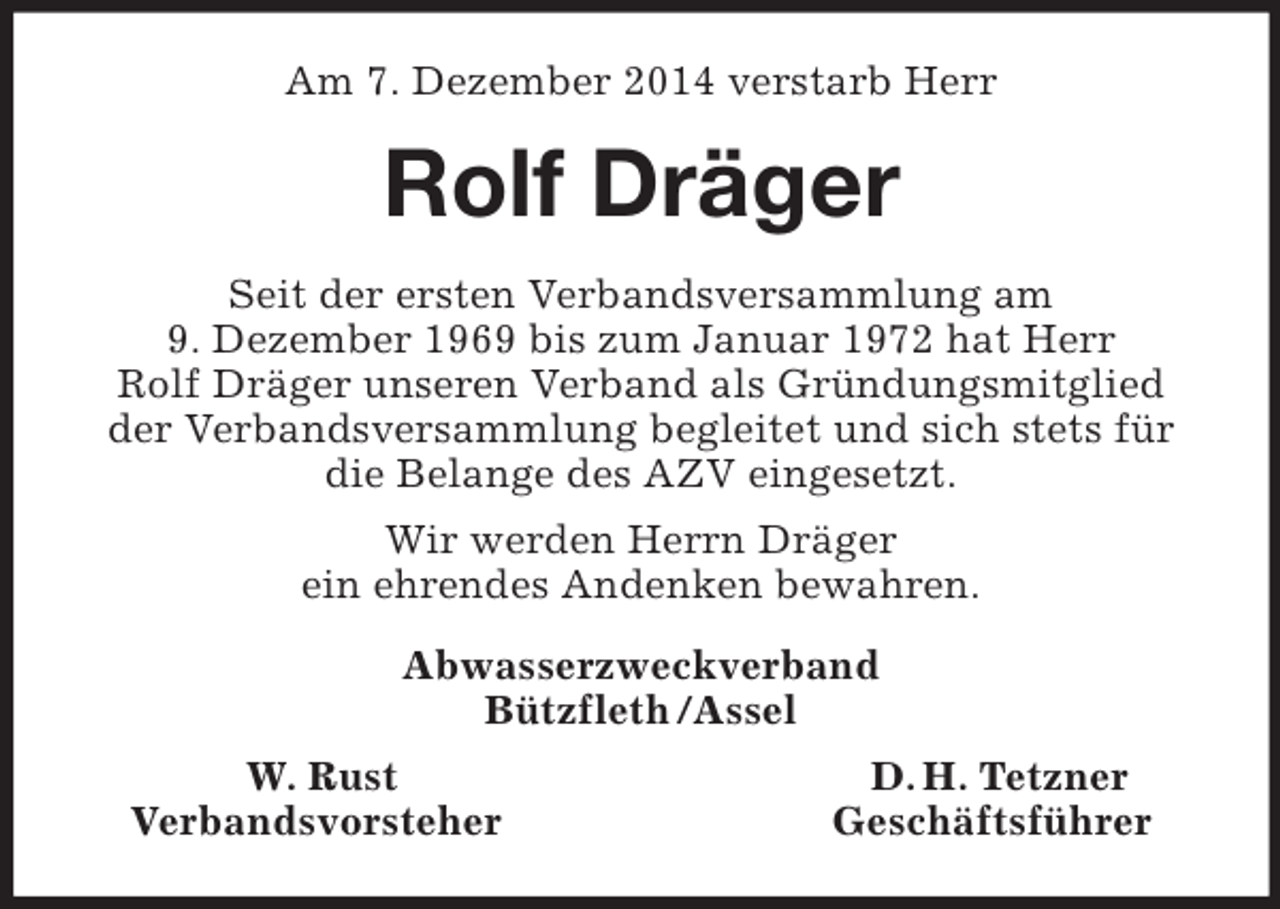 <p>Am 7. Dezember 2014 verstarb Herr<br />Rolf Dräger<br />Seit der ersten Verbandsversammlung am<br />9. Dezember 1969 bis zum Januar 1972 hat Herr<br />Rolf Dräger unseren Verband als Gründungsmitglied der Verbandsversammlung begleitet und sich stets für die Belange des AZV eingesetzt.<br />Wir werden Herrn Dräger<br />ein ehrendes Andenken bewahren.<br />Abwasserzweckverband<br />Bützfleth /Assel<br />W. Rust D. H. Tetzner<br />Verbandsvorsteher Geschäftsführer</p>
