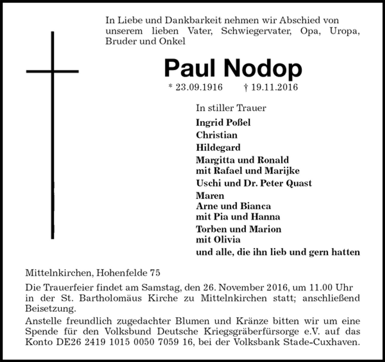 <p>In Liebe und Dankbarkeit nehmen wir Abschied von<br />unserem lieben Vater, Schwiegervater, Opa, Uropa,<br />Bruder und Onkel<br />Paul Nodop<br />* 23.09.1916 † 19.11.2016<br />In stiller Trauer<br />Ingrid Poßel<br />Christian<br />Hildegard<br />Margitta und Ronald<br />mit Rafael und Marijke<br />Uschi und Dr. Peter Quast<br />Maren<br />Arne und Bianca<br />mit Pia und Hanna<br />Torben und Marion<br />mit Olivia<br />und alle, die ihn lieb und gern hatten<br />Mittelnkirchen, Hohenfelde 75<br />Die Trauerfeier findet am Samstag, den 26. November 2016, um 11.00 Uhr in der St. Bartholomäus Kirche zu Mittelnkirchen statt; anschließend<br />Beisetzung.<br />Anstelle freundlich zugedachter Blumen und Kränze bitten wir um eine<br />Spende für den Volksbund Deutsche Kriegsgräberfürsorge e.V. auf das<br />Konto DE26 2419 1015 0050 7059 16, bei der Volksbank Stade-Cuxhaven.</p>
