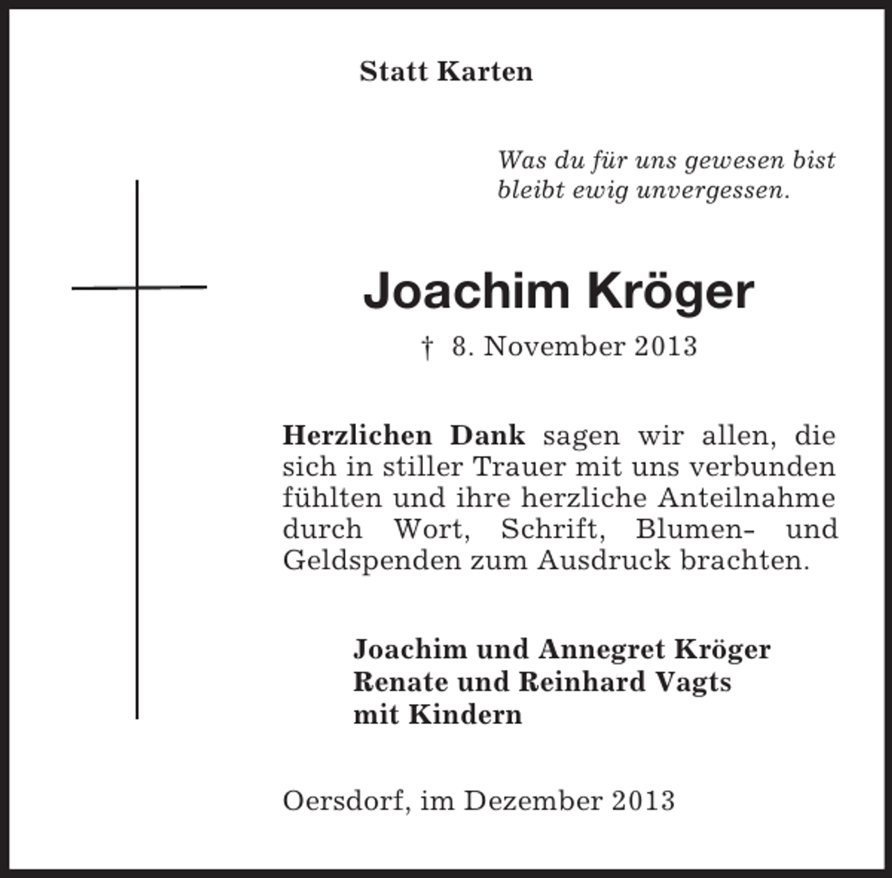 <p>Statt Karten<br />Was du für uns gewesen bist<br />bleibt ewig unvergessen.<br />Joachim Kröger<br />† 8. November 2013<br />Herzlichen Dank sagen wir allen, die sich in stiller Trauer mit uns verbunden fühlten und ihre herzliche Anteilnahme durch Wort, Schrift, Blumen- und Geldspenden zum Ausdruck brachten.<br />Joachim und Annegret Kröger<br />Renate und Reinhard Vagts<br />mit Kindern<br />Oersdorf, im Dezember 2013</p>