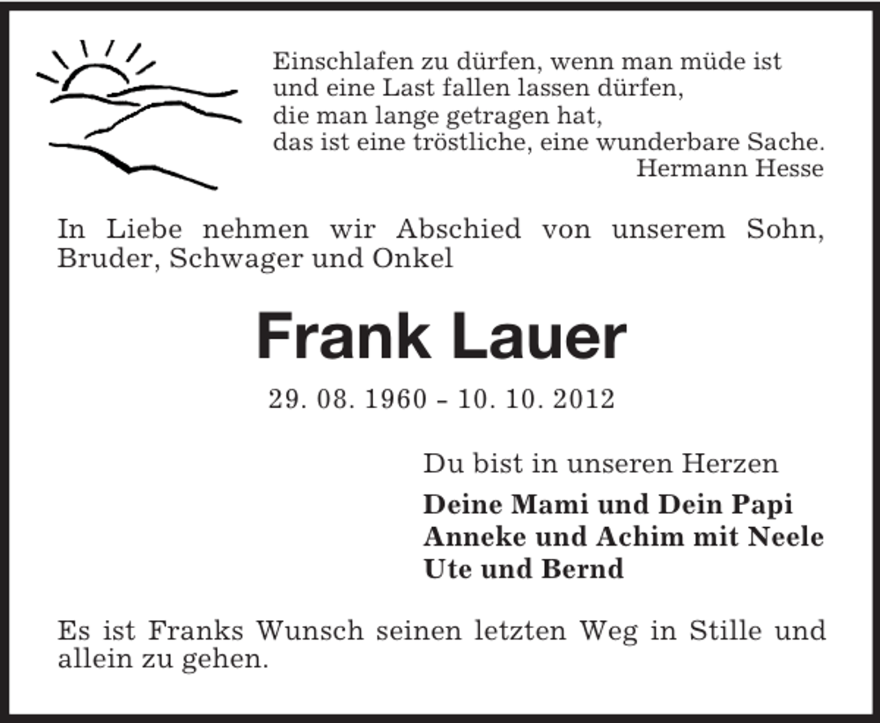<p>Einschlafen zu dürfen, wenn man müde ist<br />und eine Last fallen lassen dürfen,<br />die man lange getragen hat,<br />das ist eine tröstliche, eine wunderbare Sache.<br />Hermann Hesse</p><p>In Liebe nehmen wir Abschied von unserem Sohn,<br />Bruder, Schwager und Onkel</p><p>Frank Lauer<br />29. 08. 1960 - 10. 10. 2012<br />Du bist in unseren Herzen<br />Deine Mami und Dein Papi<br />Anneke und Achim mit Neele<br />Ute und Bernd<br />Es ist Franks Wunsch seinen letzten Weg in Stille und<br />allein zu gehen.</p>