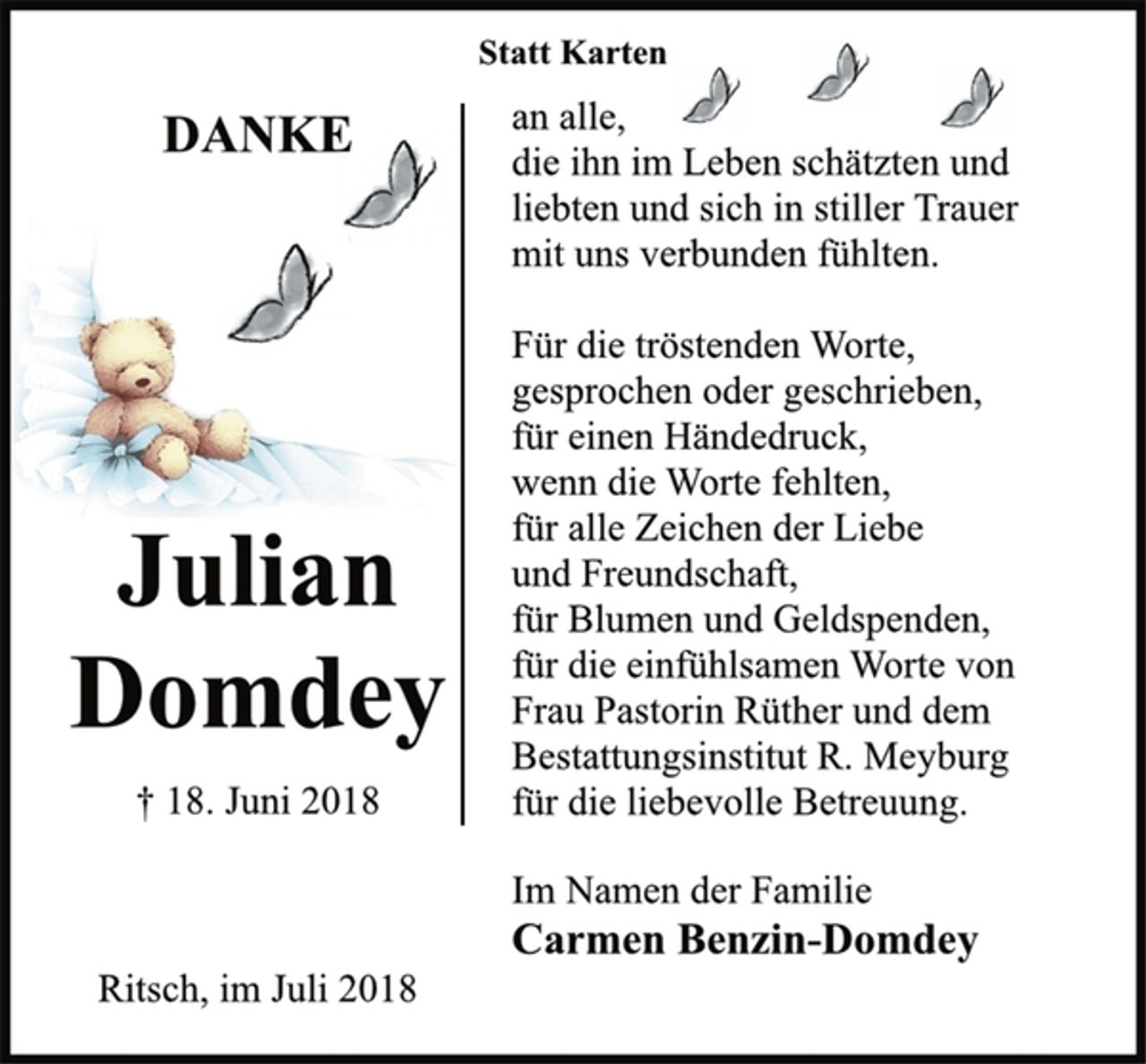<p>Julian<br />Domdey<br />† 18. Juni 2018<br />Statt Karten<br />DANKE<br />an alle,<br />die ihn im Leben schätzten und<br />liebten und sich in stiller Trauer<br />mit uns verbunden fühlten.<br />Für die tröstenden Worte,<br />gesprochen oder geschrieben,<br />für einen Händedruck,<br />wenn die Worte fehlten,<br />für alle Zeichen der Liebe<br />und Freundschaft,<br />für Blumen und Geldspenden,<br />für die einfühlsamen Worte von<br />Frau Pastorin Rüther und dem<br />Bestattungsinstitut R. Meyburg<br />für die liebevolle Betreuung.<br />Im Namen der Familie<br />Carmen Benzin-Domdey<br />Ritsch, im Juli 2018</p>