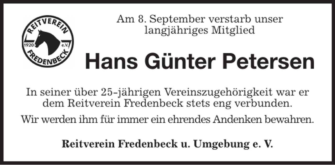 <p>Am 8. September verstarb unser<br />langjähriges Mitglied<br />Hans Günter Petersen<br />In seiner über 25-jährigen Vereinszugehörigkeit war er<br />dem Reitverein Fredenbeck stets eng verbunden.<br />Wir werden ihm für immer ein ehrendes Andenken bewahren.<br />Reitverein Fredenbeck u. Umgebung e. V.</p>