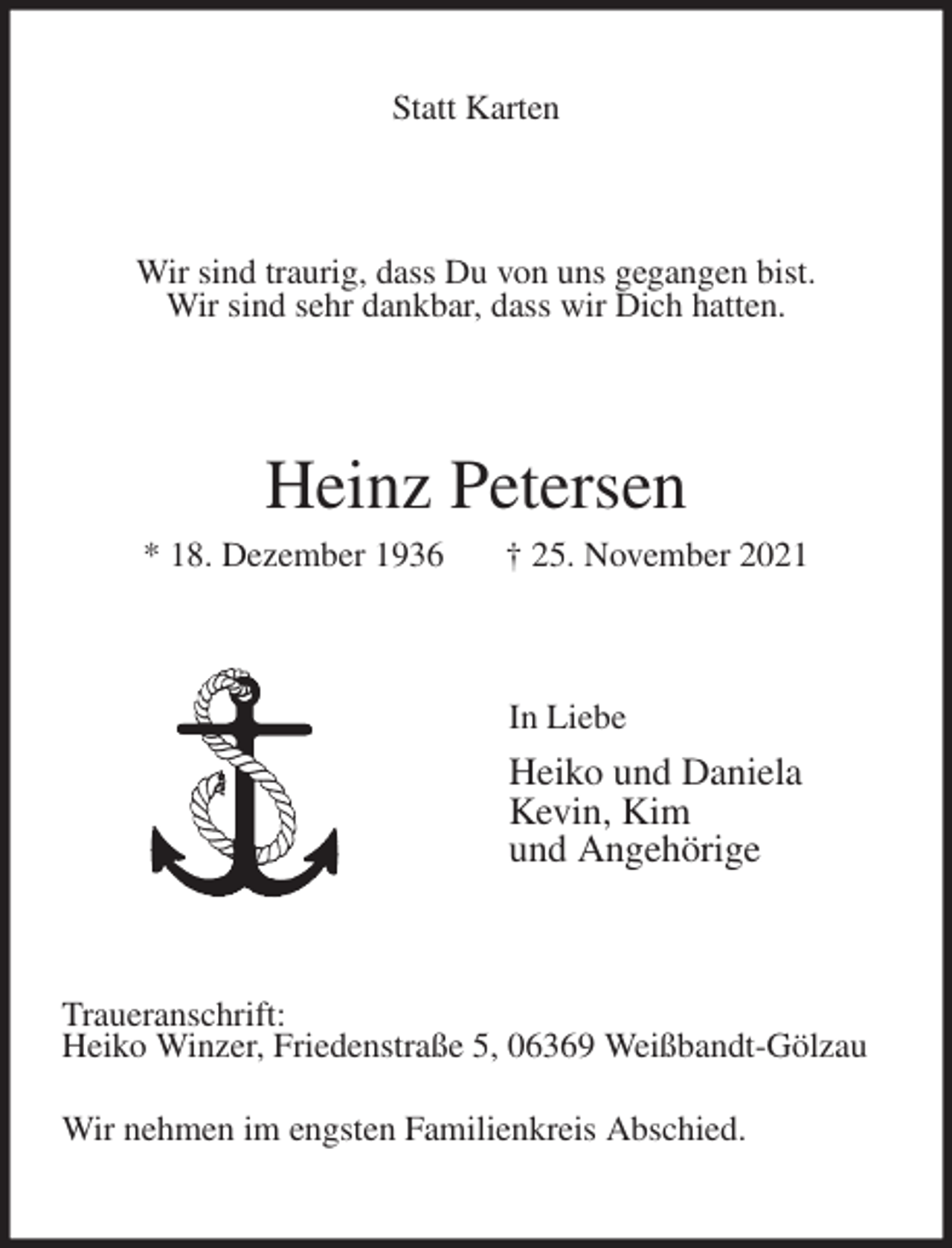 <p>Statt Karten<br />Wir sind traurig, dass Du von uns gegangen bist.<br />Wir sind sehr dankbar, dass wir Dich hatten.<br />Heinz Petersen<br />* 18. Dezember 1936 † 25. November 2021<br />In Liebe<br />Heiko und Daniela<br />Kevin, Kim<br />und Angehörige<br />Traueranschrift:<br />Heiko Winzer, Friedenstraße 5, 06369 Weißbandt-Gölzau<br />Wir nehmen im engsten Familienkreis Abschied.</p>