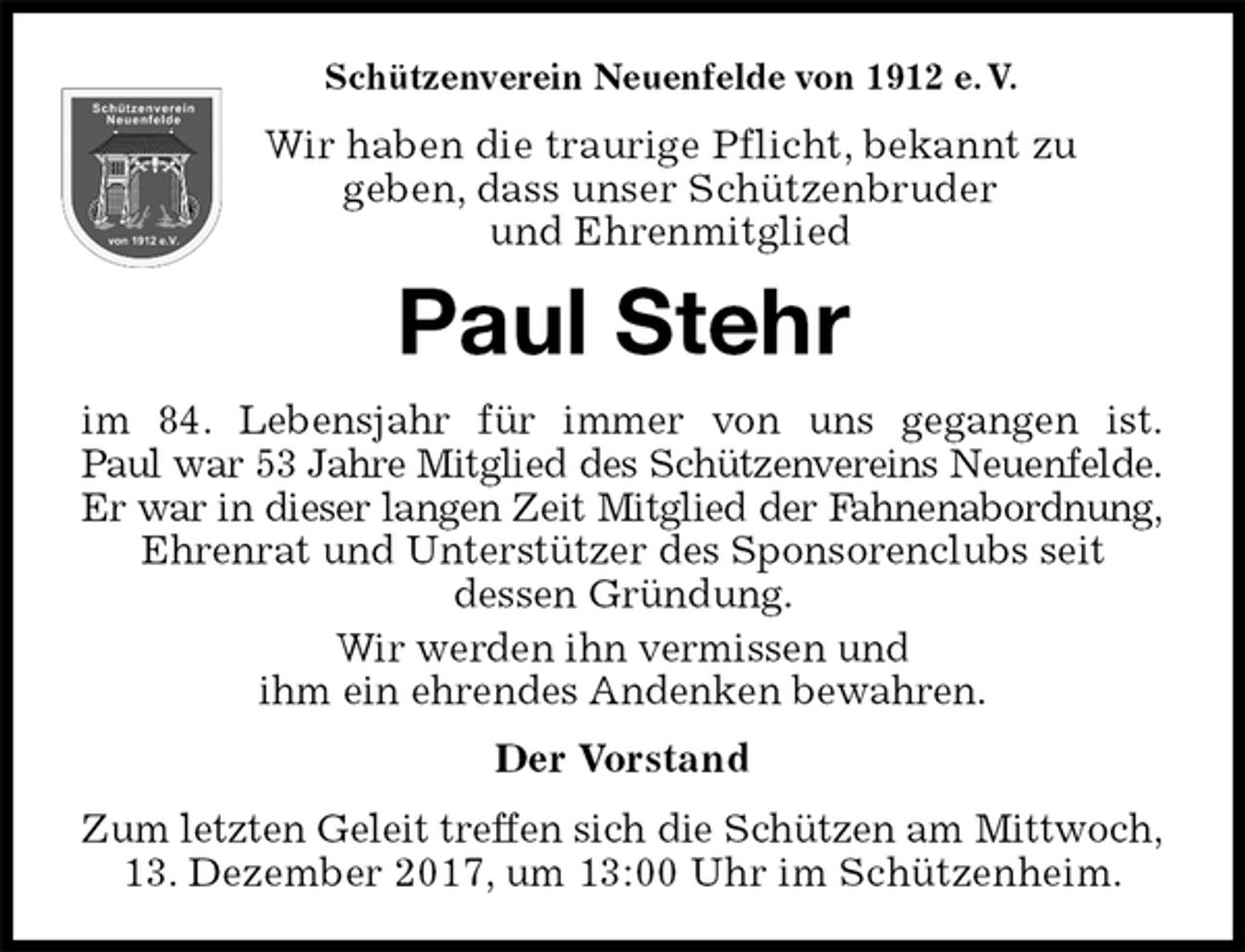 <p>Schützenverein Neuenfelde von 1912 e. V.<br />Wir haben die traurige Pflicht, bekannt zu<br />geben, dass unser Schützenbruder<br />und Ehrenmitglied<br />Paul Stehr<br />im 84. Lebensjahr für immer von uns gegangen ist.<br />Paul war 53 Jahre Mitglied des Schützenvereins Neuenfelde.<br />Er war in dieser langen Zeit Mitglied der Fahnenabordnung,<br />Ehrenrat und Unterstützer des Sponsorenclubs seit<br />dessen Gründung.<br />Wir werden ihn vermissen und<br />ihm ein ehrendes Andenken bewahren.<br />Der Vorstand<br />Zum letzten Geleit treffen sich die Schützen am Mittwoch,<br />13. Dezember 2017, um 13:00 Uhr im Schützenheim.</p>