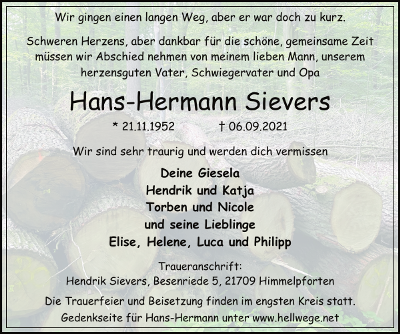 <p>Wir gingen einen langen Weg, aber er war doch zu kurz.<br />Schweren Herzens, aber dankbar für die schöne, gemeinsame Zeit<br />müssen wir Abschied nehmen von meinem lieben Mann, unserem<br />herzensguten Vater, Schwiegervater und Opa</p>
<p>Hans-Hermann Sievers<br />* 21.11.1952 † 06.09.2021<br />Wir sind sehr traurig und werden dich vermissen<br />Deine Giesela<br />Hendrik und Katja<br />Torben und Nicole<br />und seine Lieblinge<br />Elise, Helene, Luca und Philipp<br />Traueranschrift:<br />Hendrik Sievers, Besenriede 5, 21709 Himmelpforten<br />Die Trauerfeier und Beisetzung finden im engsten Kreis statt.<br />Gedenkseite für Hans-Hermann unter www.hellwege.net</p>