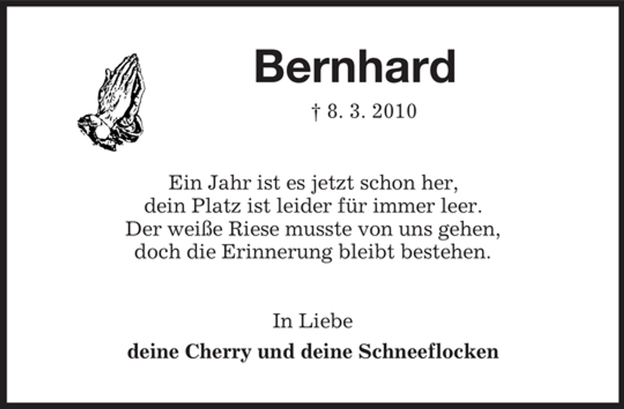<p>Bernhard<br />† 8. 3. 2010<br />Ein Jahr ist es jetzt schon her,<br />dein Platz ist leider für immer leer.<br />Der weiße Riese musste von uns gehen,<br />doch die Erinnerung bleibt bestehen.<br />In Liebe<br />deine Cherry und deine Schneeflocken</p>