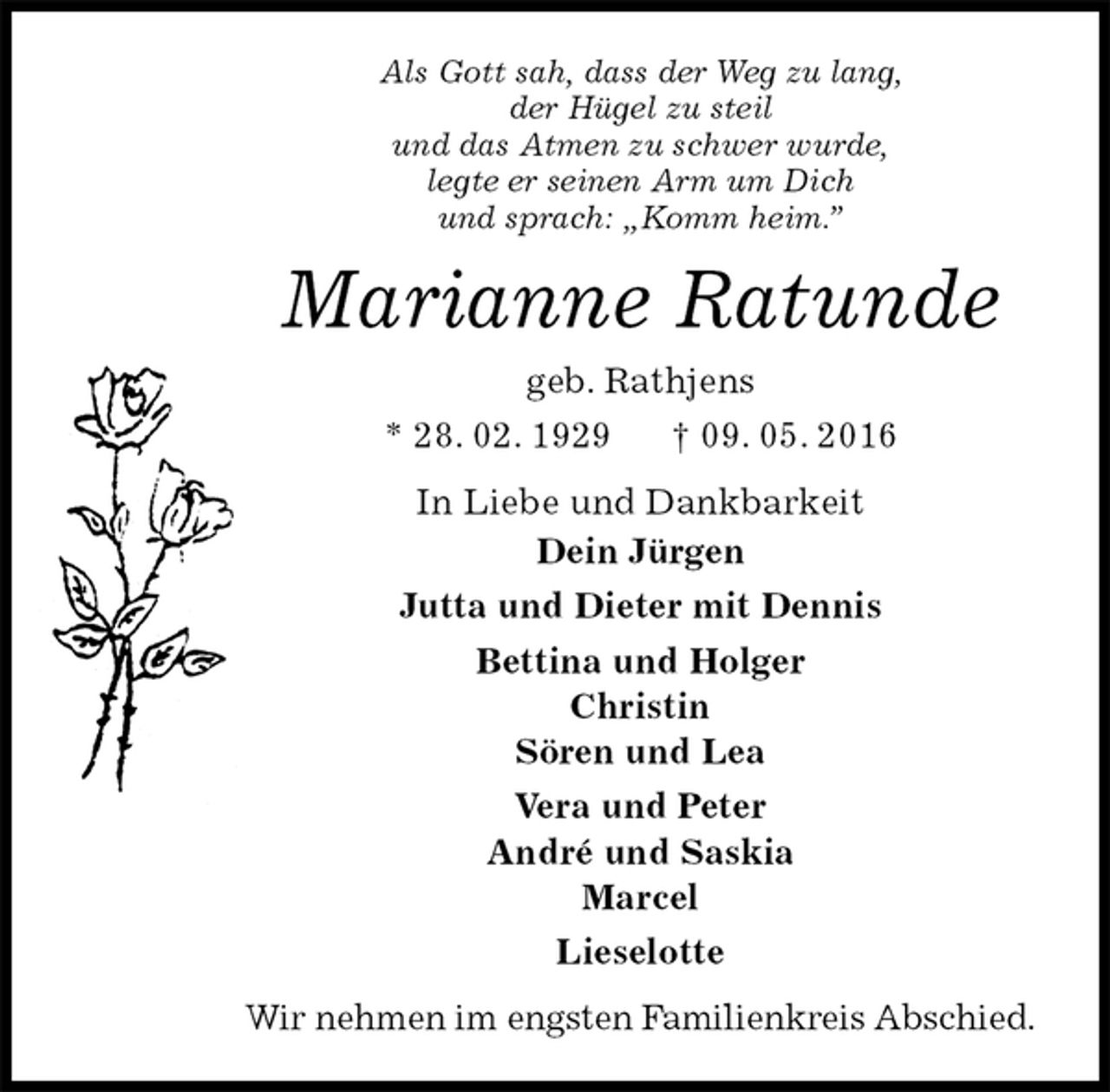 <p>Als Gott sah, dass der Weg zu lang,<br />der Hügel zu steil<br />und das Atmen zu schwer wurde,<br />legte er seinen Arm um Dich<br />und sprach: „Komm heim.”<br />Marianne Ratunde<br />geb. Rathjens<br />* 28. 02. 1929 † 09. 05. 2016<br />In Liebe und Dankbarkeit<br />Dein Jürgen<br />Jutta und Dieter mit Dennis<br />Bettina und Holger<br />Christin<br />Sören und Lea<br />Vera und Peter<br />André und Saskia<br />Marcel<br />Lieselotte<br />Wir nehmen im engsten Familienkreis Abschied.</p>