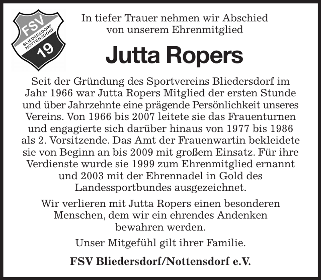 <p>In tiefer Trauer nehmen wir Abschied<br />von unserem Ehrenmitglied<br />Jutta Ropers<br />Seit der Gründung des Sportvereins Bliedersdorf im Jahr 1966 war Jutta Ropers Mitglied der ersten Stunde und über Jahrzehnte eine prägende Persönlichkeit unseres Vereins. Von 1966 bis 2007 leitete sie das Frauenturnen und engagierte sich darüber hinaus von 1977 bis 1986 als 2. Vorsitzende. Das Amt der Frauenwartin bekleidete sie von Beginn an bis 2009 mit großem Einsatz. Für ihre Verdienste wurde sie 1999 zum Ehrenmitglied ernannt und 2003 mit der Ehrennadel in Gold des<br />Landessportbundes ausgezeichnet.<br />Wir verlieren mit Jutta Ropers einen besonderen<br />Menschen, dem wir ein ehrendes Andenken<br />bewahren werden.<br />Unser Mitgefühl gilt ihrer Familie.<br />FSV Bliedersdorf/Nottensdorf e.V.</p>