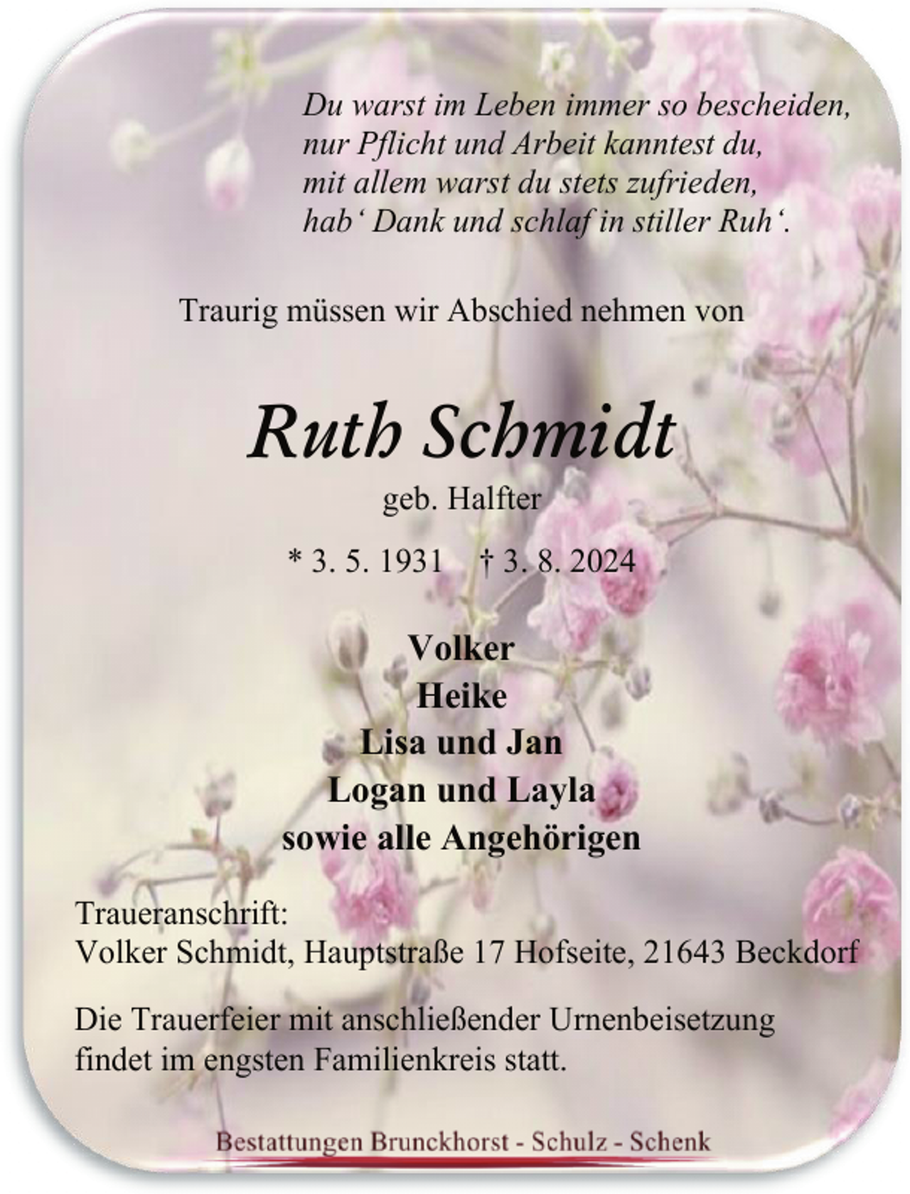 <p>Du warst im Leben immer so bescheiden,<br />nur Pflicht und Arbeit kanntest du,<br />mit allem warst du stets zufrieden,<br />hab‘ Dank und schlaf in stiller Ruh‘.<br />Traurig müssen wir Abschied nehmen von</p><p>Ruth Schmidt<br />geb. Halfter</p><p>* 3. 5. 1931 † 3. 8. 2024</p><p>Volker<br />Heike<br />Lisa und Jan<br />Logan und Layla<br />sowie alle Angehörigen<br />Traueranschrift:<br />Volker Schmidt, Hauptstraße 17 Hofseite, 21643 Beckdorf<br />Die Trauerfeier mit anschließender Urnenbeisetzung<br />findet im engsten Familienkreis statt.</p>