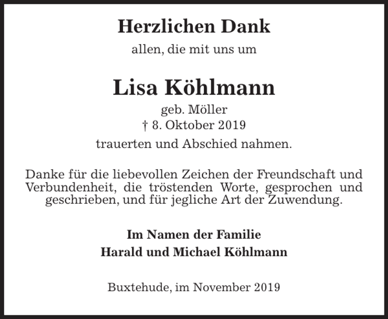 <p>Herzlichen Dank<br />allen, die mit uns um<br />Lisa Köhlmann<br />geb. Möller<br />† 8. Oktober 2019<br />trauerten und Abschied nahmen.</p><p>Danke für die liebevollen Zeichen der Freundschaft und Verbundenheit, die tröstenden Worte, gesprochen und geschrieben, und für jegliche Art der Zuwendung.<br />Im Namen der Familie<br />Harald und Michael Köhlmann<br />Buxtehude, im November 2019</p>